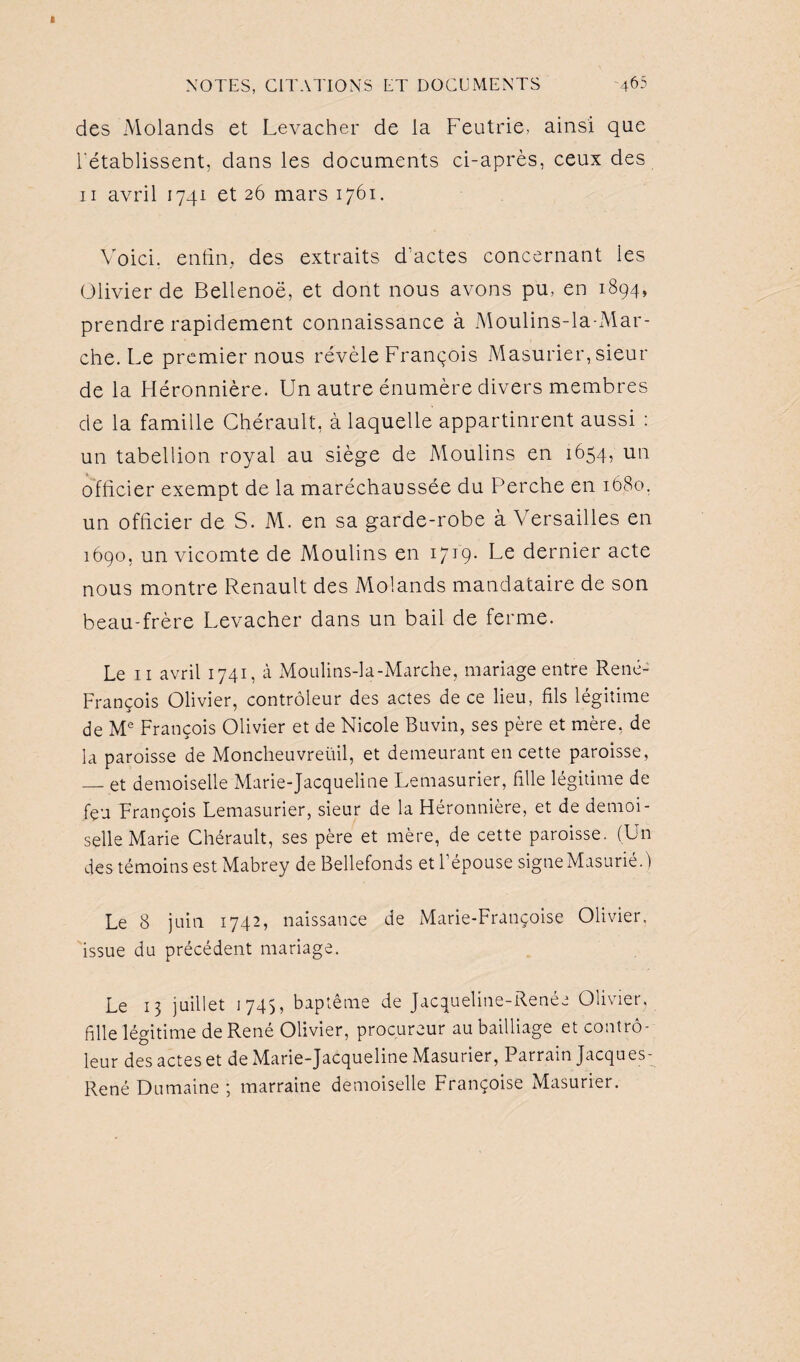 des Molands et Levacher de la Feutrie, ainsi que l'établissent, dans les documents ci-après, ceux des ii avril 1741 et 26 mars 1761. Voici, enfin, des extraits d'actes concernant ies Olivier de Bellenoë, et dont nous avons pu, en 1894, prendre rapidement connaissance à Moulins-la-Mar¬ che. Le premier nous révèle François Masurier, sieur de la Fléronnière. Un autre énumère divers membres de la famille Chérault, à laquelle appartinrent aussi : un tabellion royal au siège de Moulins en 1654, un officier exempt de la maréchaussée du Perche en 1680. un officier de S. M. en sa garde-robe à Versailles en 1690, un vicomte de Moulins en 1719. Le dernier acte nous montre Renault des Molands mandataire de son beau-frère Levacher dans un bail de ferme. Le 11 avril 1741, à Moulins-la-Marche, mariage entre René- François Olivier, contrôleur des actes de ce lieu, fils légitime de Me François Olivier et de Nicole Buvin, ses père et mère, de la paroisse de Moncheuvreüil, et demeurant en cette paroisse, — et demoiselle Marie-Jacqueline Lemasurier, fille légitime de feu François Lemasurier, sieur de la Fléronnière, et de demoi¬ selle Marie Chérault, ses père et mère, de cette paroisse. (Un des témoins est Mabrey de Bellefonds et l’épouse signe Masurié.) Le 8 juin 1742, naissance de Marie-Françoise Olivier, issue du précédent mariage. Le 13 juillet 1745, baptême de Jacqueline-Renée Olivier, fille légitime de René Olivier, procureur au bailliage et contrô¬ leur des actes et de Marie-Jacqueline Masurier, Parrain Jacques- René Dumaine ; marraine demoiselle Françoise xMasurier.