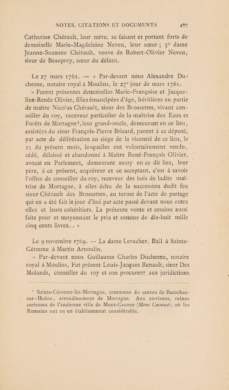 Catherine Chérault, leur mère, se faisant et portant forts de demoiselle Marie-Magdeleine Neveu, leur sœur ; 30 dame Jeanne-Suzanne Chérault, veuve de Robert-Olivier Neveu, sieur de Beauprey, sœur du défunt. Le 27 mars 1761. — « Par-devant nous Alexandre Du- chesne, notaire royal à Moulins, le 27e jour de mars 1761. « Furent présentes demoiselles Marie-Françoise et Jacque- line-Renée Olivier, filles émancipées d’âge, héritières en partie de maître Nicolas Chérault, sieur des Brossettes, vivant con¬ seiller du roy, receveur particulier de la maîtrise des Eaux et Forêts de Mortagne1, leur grand-oncle, demeurant en ce lieu; assistées du sieur François-Pierre Brizard, parent à ce député, par acte de délibération au siège de la vicomté de ce lieu, le 25 du présent mois, lesquelles ont volontairement vendu, cédé, délaissé et abandonné à Maître René-François Olivier, avocat en Parlement, demeurant aussy en ce dit lieu, leur père, à ce présent, acquéreur et ce acceptant, c’est à savoir l’office de conseiller du roy, receveur des bois de ladite maî¬ trise de Mortagne, à elles échu de la succession dudit feu sieur Chérault des Brossettes, au terme de Pacte de partage qui en a été fait le jour d’hui par acte passé devant nous entre elles et leurs cohéritiers. La présente vente et cession aussi faite pour et moyennant le prix et somme de dix-huit mille cinq cents livres... » Le 9 novembre ^69. — La dame Levacher. Bail à Sainte- Céronne à Martin Arnoulin. « Par-devant nous Guillaume Charles Duchesne, notaire royal à Moulins, Fut présent Louis-Jacques Renault, sieur Des Molands, conseiller du roy et son procureur aux juridictions 1 Sainte-Céronne-lès-Mortagne, commune du canton de Bazoches- sur-Idoëne, arrondissement de Mortagne. Aux environs, ruines curieuses de l’ancienne ville de Mont-Cacune (Mons Cacunœ), où les Romains ont eu un établissement considérable.