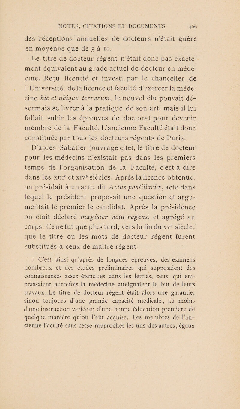 des réceptions annuelles de docteurs n’était guère en moyenne que de 5 à 10. Le titre de docteur régent n’était donc pas exacte¬ ment équivalent au grade actuel de docteur en méde¬ cine. Reçu licencié et investi par le chancelier de l'Université, de la licence et faculté d'exercer la méde¬ cine hic et ubique terrarum, le nouvel élu pouvait dé¬ sormais se livrer à la pratique de son art, mais il lui fallait subir les épreuves de doctorat pour devenir membre de la Faculté. L’ancienne Faculté était donc constituée par tous les docteurs régents de Paris. D’après Sabatier (ouvrage cité), le titre de docteur pour les médecins n’existait pas dans les premiers temps de l’organisation de la Faculté, c’est-à-dire dans les xmc et xive siècles. Après la licence obtenue, on présidait à un acte, dit Actus pastillariœ, acte dans lequel le président proposait une question et argu¬ mentait le premier le candidat. Après la présidence on était déclaré magister actu regens, et agrégé au corps. Ce ne fut que plus tard, vers la fin du xvc siècle, que le titre ou les mots de docteur régent furent substitués à ceux de maitre régent. « C’est ainsi qu’après de longues épreuves, des examens nombreux et des études préliminaires qui supposaient des connaissances assez étendues dans les lettres, ceux qui em¬ brassaient autrefois la médecine atteignaient le but de leurs travaux. Le titre de docteur régent était alors une garantie, sinon toujours d’une grande capacité médicale, au moins d’une instruction variée et d’une bonne éducation première de quelque manière qu’on l’eût acquise. Les membres de l’an¬ cienne Faculté sans cesse rapprochés les uns des autres, égaux