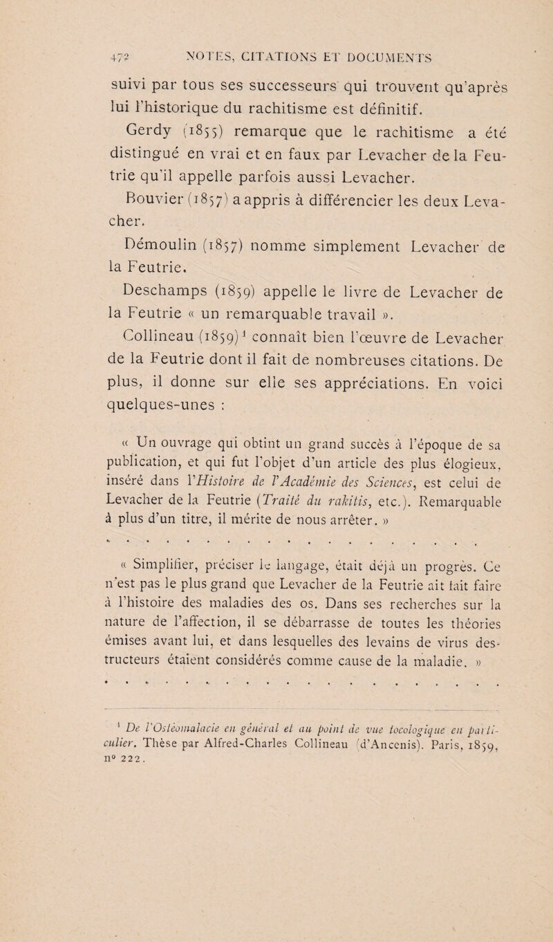 suivi par tous ses successeurs qui trouvent qu’après lui l’historique du rachitisme est définitif. Gerdy (1855) remarque que le rachitisme a été distingué en vrai et en faux par Levacher delà Feu- trie qu’il appelle parfois aussi Levacher. Bouvier (1857) a appris à différencier les deux Leva¬ cher. Démoulin (1857) nomme simplement Levacher de la Feutrie. Deschamps (1859) appelle le livre de Levacher de la Feutrie « un remarquable travail ». Collineau (1859)1 connaît bien l’œuvre de Levacher de la Feutrie dont il fait de nombreuses citations. De plus, il donne sur elle ses appréciations. En voici quelques-unes : « Lin ouvrage qui obtint un grand succès à l’époque de sa publication, et qui fut l’objet d’un article des plus élogieux, inséré dans Y Histoire de V Académie des Sciences, est celui de Levacher de la Feutrie (Traité du rakitis, etc.). Remarquable à plus d’un titre, il mérite de nous arrêter. » « Simplifier, préciser le langage, était déjà un progrès. Ce n’est pas le plus grand que Levacher de la Feutrie ait lait faire à l’histoire des maladies des os. Dans ses recherches sur la nature de l’affection, il se débarrasse de toutes les théories émises avant lui, et dans lesquelles des levains de virus des¬ tructeurs étaient considérés comme cause de la maladie. » 1 De l Ostéomalacie en général el au point de vue tocologique en parti¬ culier. Thèse par Alfred-Charles Collineau (d’Ancenis). Paris, 1859, n° 222.