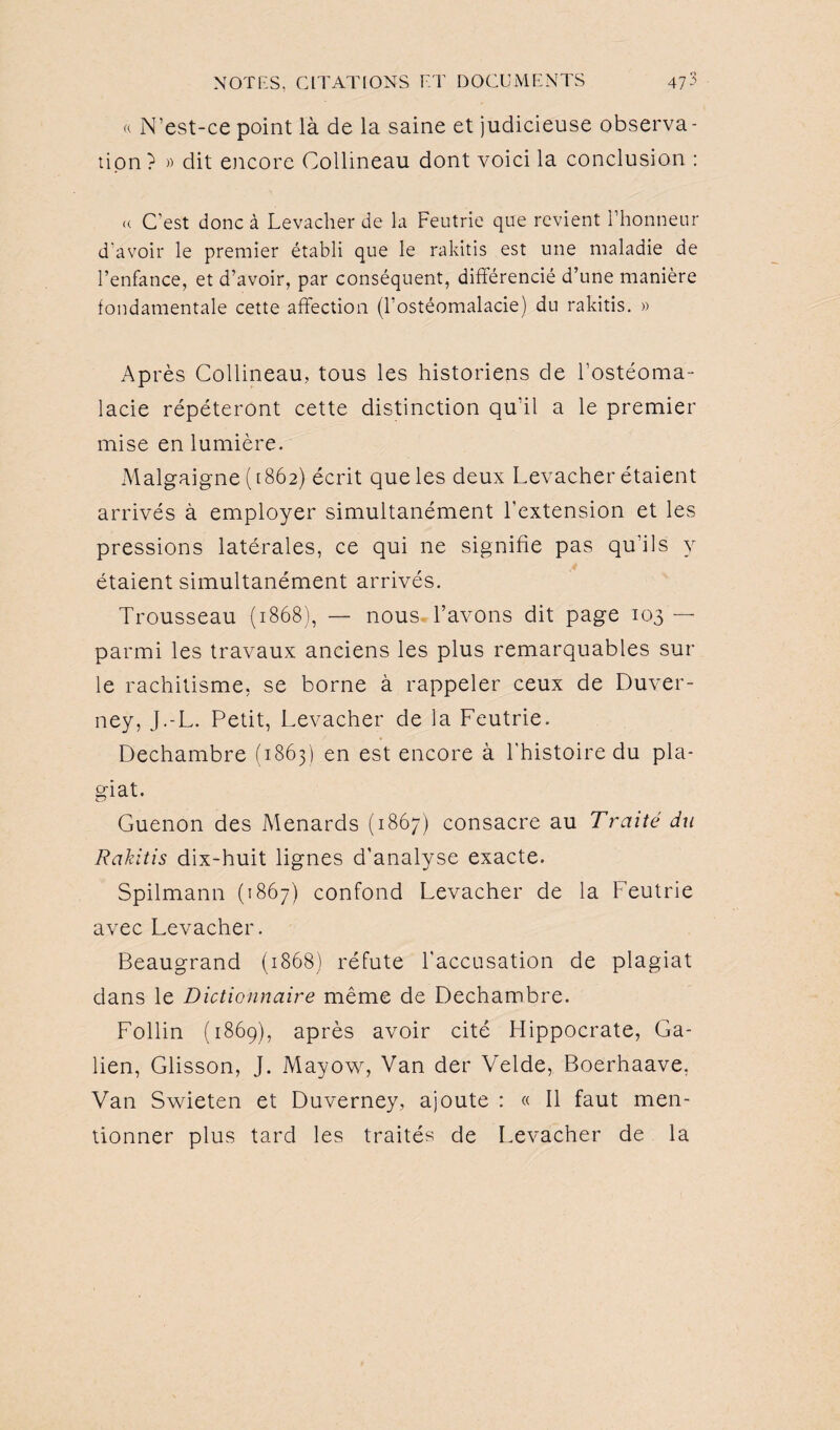 « N’est-ce point là de la saine et judicieuse observa¬ tion ? » dit encore Collmeau dont voici la conclusion : (( C'est donc à Levacher de la Feutrie que revient l’honneur d'avoir le premier établi que le rakitis est une maladie de l’enfance, et d’avoir, par conséquent, différencié d’une manière fondamentale cette affection (l’ostéomalacie) du rakitis. » Après Collineau, tous les historiens de l’ostéoma¬ lacie répéteront cette distinction qu’il a le premier mise en lumière. Malgaigne (1862) écrit que les deux Levacher étaient arrivés à employer simultanément l’extension et les pressions latérales, ce qui ne signifie pas qu’ils y étaient simultanément arrivés. Trousseau (1868), — nous, l’avons dit page 103 — parmi les travaux anciens les plus remarquables sur le rachitisme, se borne à rappeler ceux de Duver- ney, J.-L. Petit, Levacher de la Feutrie. Dechambre (1863) en est encore à l'histoire du pla¬ giat. ZD Guenon des Menards (1867) consacre au Traité du Rakitis dix-huit lignes d’analyse exacte. Spilmann (1867) confond Levacher de la Feutrie avec Levacher. Beaugrand (1868) réfute l’accusation de plagiat dans le Dictionnaire même de Dechambre. Follin (1869), après avoir cité Hippocrate, Ga¬ lien, Glisson, J. Mayow, Van der Velde, Boerhaave. Van Swieten et Duverney, ajoute : « Il faut men¬ tionner plus tard les traités de Levacher de la