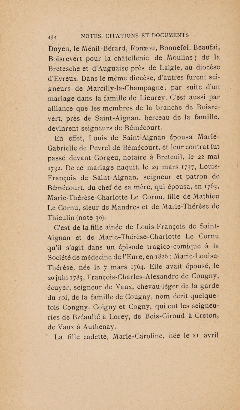 Doyen, le Ménil-Bérard, Ronxou, Bonnefoi, Beaufai, Boisrevert pour la châtellenie de Moulins ; de la Bretesche et d’Auguaise près de Laigle, au diocèse d’Évreux. Dans le même diocèse, d’autres furent sei¬ gneurs de Marcilly-la-Champagne, par suite d un mariage dans la famille de Lieurey. C'est aussi par alliance que les membres de la branche de Boisre¬ vert, près de Saint-Aignan, berceau de la famille, devinrent seigneurs de Bémécourt. En effet, Louis de Saint-Aignan épousa Marie- Gabrielle de Pevrel de Bémécourt, et leur contrat fut passé devant Gorgeu, notaire à Breteuil, le 22 mai 1732. De ce mariage naquit, le 29 mars 1737» Louis- François de Saint-Aignan, seigneur et patron de Bémécourt, du chef de sa mère, qui épousa, en 1763, Marie-Thérèse-Charlotte Le Cornu, fille de Mathieu Le Cornu, sieur de Mandres et de Marie-Thérèse de Thieulin (note 30). C’est de la fille ainée de Louis-François de Saint- Aignan et de Marie-Thérèse-Charlotte Le Cornu qu’il s’agit dans un épisode tragico-comique à la Société de médecine de l’Eure, en 1826 : Marie-Louise- Thérèse, née le 7 mars 1764. Elle avait épousé, le 20 juin 1785, François-Charles-Alexandre de Cougny, écuyer, seigneur de Vaux, chevau-léger de la garde du roi, de la famille de Cougny, nom écrit quelque¬ fois Congny, Coigny et Cogny, qui eut les seigneu¬ ries de Bréaulté à Lorey, de Bois-Giroud à Creton, de Vaux à Authenay. * La fille cadette, Marie-Caroline, née le 21 avril