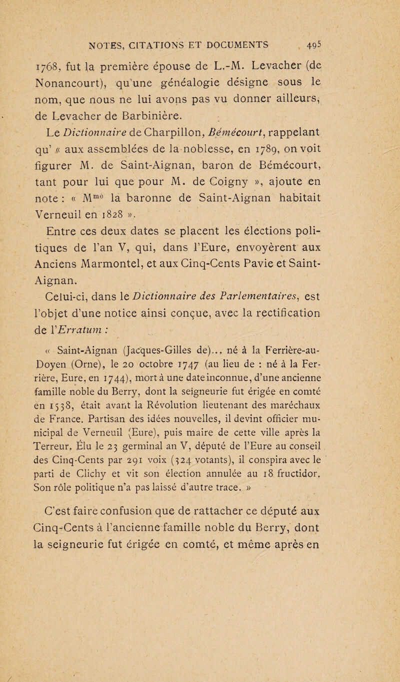 1768, fut la première épouse de L.-M. Levacher (de Nonancourt), qu’une généalogie désigne sous le nom, que nous ne lui avons pas vu donner ailleurs, de Levaeher de Barbinière. Le Dictionnaire de Charpillon, Bémécourt, rappelant qu’ « aux assemblées de la noblesse, en 1789, on voit figurer M. de Saint-Aignan, baron de Bémécourt, tant pour lui que pour M. de Coigny », ajoute en note : « Mmé la baronne de Saint-Aignan habitait Verneuil en 1828 ». Entre ces deux dates se placent les élections poli¬ tiques de l’an V, qui, dans l’Eure, envoyèrent aux Anciens Marmontel, et aux Cinq-Cents Pavie et Saint- Aignan. Celui-ci, dans le Dictionnaire des Parlementaires, est l’objet d’une notice ainsi conçue, avec la rectification de Y Erratum : « Saint-Aignan (Jacques-Gilles de)... né à la Ferrière-au- Doyen (Orne), le 20 octobre 1747 (au lieu de : né à la Fer¬ rière, Eure, en 1744), mort à une date inconnue, d’une ancienne famille noble du Berry, dont la seigneurie fut érigée en comté en 1538, était avant la Révolution lieutenant des maréchaux de France. Partisan des idées nouvelles, il devint officier mu¬ nicipal de Verneuil (Eure), puis maire de cette ville après la Terreur. Elu le 23 germinal an V, député de l’Eure au conseil des Cinq-Cents par 291 voix (324 votants), il conspira avec le parti de Clichy et vit son élection annulée au 18 fructidor. Son rôle politique n’a pas laissé d’autre trace. » C’est faire confusion que de rattacher ce député aux Cinq-Cents à l’ancienne famille noble du Berry, dont la seigneurie fut érigée en comté, et même après en