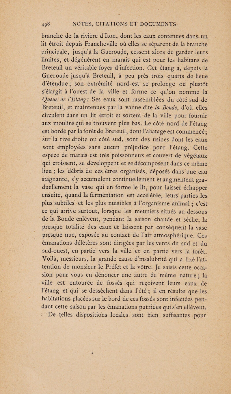 branche de la rivière d’Iton, dont les eaux contenues dans un lit étroit depuis Francheville où elles se séparent de la branche principale, jusqu’à la Gueroude, cessent alors de garder leurs limites, et dégénèrent en marais qui est pour les habitans de Breteuil un véritable foyer d’infection. Cet étang a, depuis la Gueroude jusqu’à Breteuil, à peu près trois quarts de lieue d’étendue ; son extrémité nord-est se prolonge ou plustôt s’élargit à l’ouest de la ville et forme ce qu’on nomme la Queue de VÉtang. Ses eaux sont rassemblées du côté sud de Breteuil, et maintenues par la vanne dite la Bonde, d’où elles circulent dans un lit étroit et sortent de la ville pour fournir aux moulins qui se trouvent plus bas. Le côté nord de l’étang est bordé par la forêt de Breteuil, dont l’abatage est commencé; sur la rive droite ou côté sud, sont des usines dont les eaux sont employées sans aucun préjudice pour l’étang. Cette espèce de marais est très poissonneux et couvert de végétaux qui croissent, se développent et se décomposent dans ce même lieu ; les débris de ces êtres organisés, déposés dans une eau stagnante, s’y accumulent continuellement et augmentent gra¬ duellement la vase qui en forme le lit, pour laisser échapper ensuite, quand la fermentation est accélérée, leurs parties les plus subtiles et les plus nuisibles à l’organisme animal ; c’est ce qui arrive surtout, lorsque les meuniers situés au-dessous de la Bonde enlèvent, pendant la saison chaude et sèche, la presque totalité des eaux et laissent par conséquent la vase presque nue, exposée au contact de l’air atmosphérique. Ces émanations délétères sont dirigées par les vents du sud et du sud-ouest, en partie vers la ville et en partie vers la forêt. Voilà, messieurs, la grande cause d’insalubrité, qui a fixé l’at¬ tention de monsieur le Préfet et la vôtre. Je saisis cette occa¬ sion pour vous en dénoncer une autre de même nature ; la ville est entourée de fossés qui reçoivent leurs eaux de l’étang et qui se dessèchent dans l’été ; il en résulte que les habitations placées sur le bord de ces fossés sont infectées pen¬ dant cette saison par les émanations putrides qui s’en ellèvent. De telles dispositions locales sont bien suffisantes pour