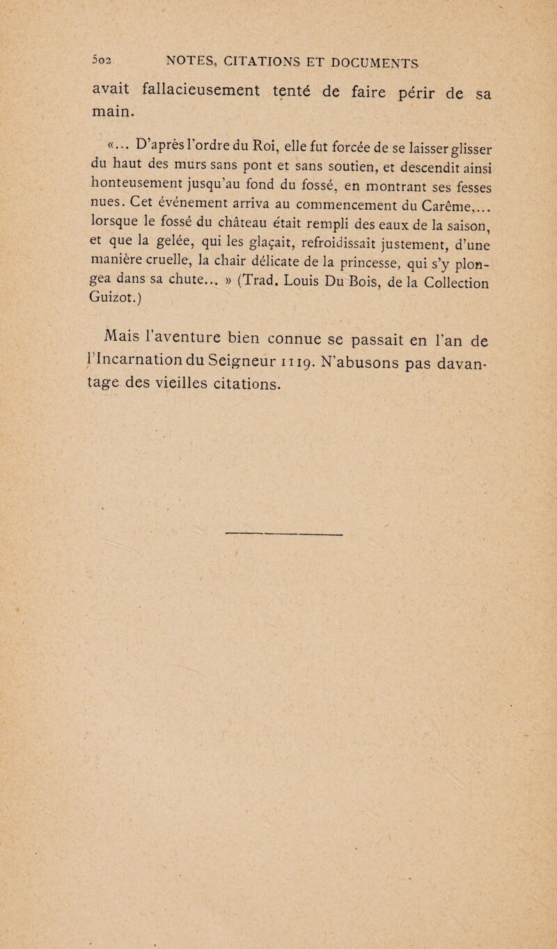 avait fallacieusement tenté de faire périr de sa main. «... D’après l’ordre du Roi, elle fut forcée de se laisser glisser du haut des murs sans pont et sans soutien, et descendit ainsi honteusement jusqu’au fond du fossé, en montrant ses fesses nues. Cet événement arriva au commencement du Carême.... lorsque le fosse du chateau était rempli des eaux de la saison, et que la gelée, qui les glaçait, refroidissait justement, d’une manière cruelle, la chair délicate de la princesse, qui s’y plon¬ gea dans sa chute... » (Trad. Louis Du Bois, de la Collection Guizot.) Mais l’aventure bien connue se passait en l’an de 1 Incarnation du Seigneur 1119. N’abusons pas davan¬ tage des vieilles citations.