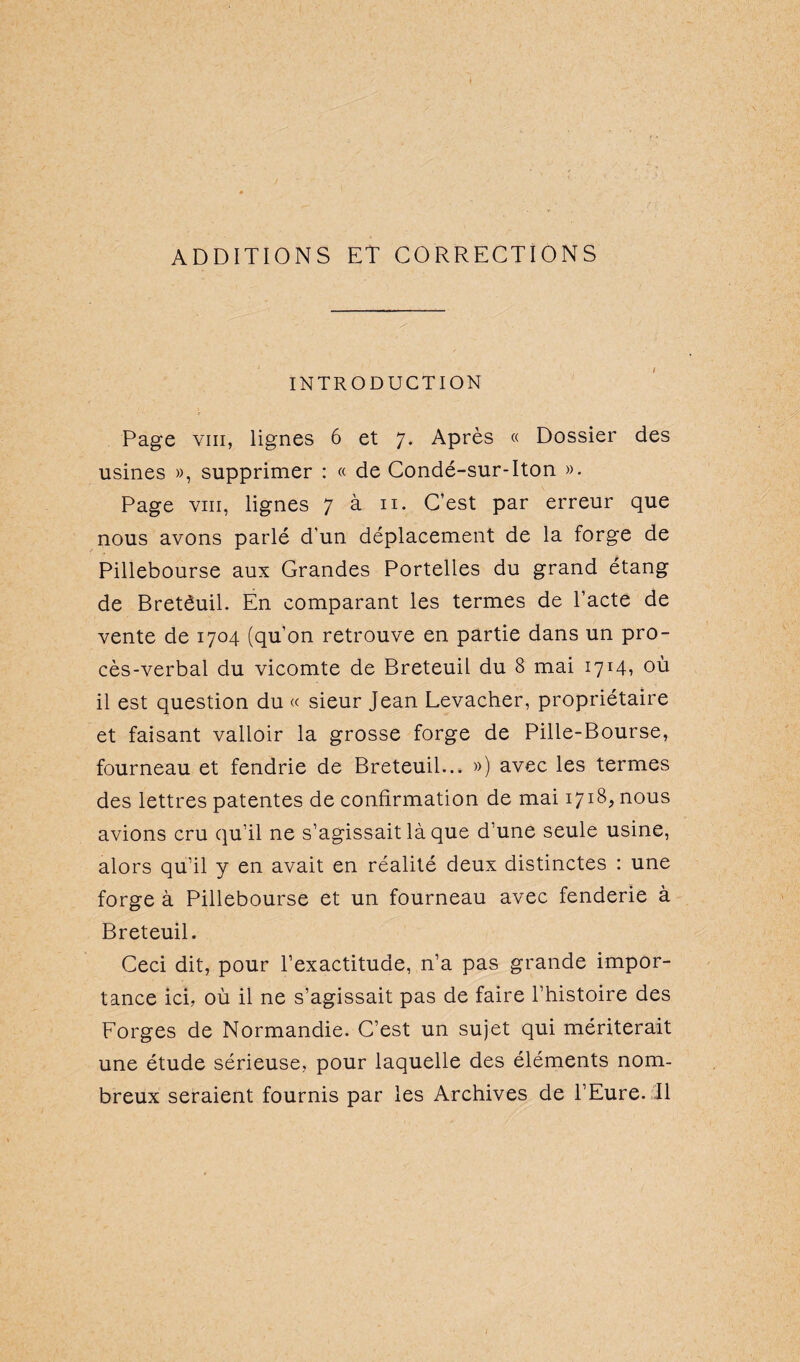 ADDITIONS ET CORRECTIONS INTRODUCTION Page vm, lignes 6 et 7. Après « Dossier des usines », supprimer : « de Condé-sur-Iton ». Page vm, lignes 7 à 11. C’est par erreur que nous avons parlé d’un déplacement de la forge de Pillebourse aux Grandes Portelles du grand étang de Bretêuil. En comparant les termes de l’acte de vente de 1704 (qu’on retrouve en partie dans un pro¬ cès-verbal du vicomte de Breteuil du 8 mai 1714* où il est question du « sieur Jean Levacher, propriétaire et faisant valloir la grosse forge de Pille-Bourse, fourneau et fendrie de Breteuil... ») avec les termes des lettres patentes de confirmation de mai 1718, nous avions cru qu’il ne s’agissait là que d'une seule usine, alors qu’il y en avait en réalité deux distinctes : une forge à Pillebourse et un fourneau avec fenderie à Breteuil. Ceci dit, pour l’exactitude, n’a pas grande impor¬ tance ici, où il ne s’agissait pas de faire l’histoire des Forges de Normandie. C’est un sujet qui mériterait une étude sérieuse, pour laquelle des éléments nom¬ breux seraient fournis par les Archives de l’Eure. Il