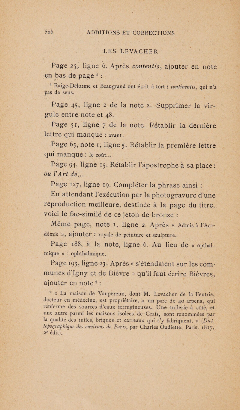 LES LEVACHER Page 25, ligne 6. Après contentis, ajouter en note en bas de page 1 : 1 Raige-Délorme et Beaugrand ont écrit à tort : contineniis, qui n’a pas de sens. 1 Page 45, ligne 2 de la note 2. Supprimer la vir¬ gule entre note et 48. Page 51, ligne 7 de la note. Rétablir la dernière lettre qui manque : avant. Page 65, note 1, ligne 5. Rétablir la première lettre qui manque : le coût... Page 94, ligne 15. Rétablir l’apostrophe à sa place : ou l'Art de... Page 127, ligne 19. Compléter la phrase ainsi : En attendant l’exécution par la photogravure d’une reproduction meilleure, destinée à la page du titre, voici le fac-similé de ce jeton de bronze : Même page, note 1, ligne 2. Après « Admis à l’Aca¬ demie », ajouter .' royale de peinture et sculpture. Page 188, à la note, ligne 6. Au lieu de « opthal- mique » : ophthalmique. Page 193, ligne 23. Après « s’étendaient sur les com¬ munes d'Igny et de Bièvre » qu’il faut écrire Bièvres, ajouter en note 1 : 1 « La maison de Vaupereux, dont M. Le-vacher de la Feutrie, docteur en médecine, est propriétaire, a un parc de 40 arpens, qui renferme des sources d’eaux ferrugineuses. Une tuilerie à côté, et une autre parmi les maisons isolées de Grais, sont renommées par la qualité des tuiles, briques et carreaux qui s’y fabriquent. » (Dict. topographique des environs de Paris, par Charles Oudiette, Paris, 1817, 2e édit).