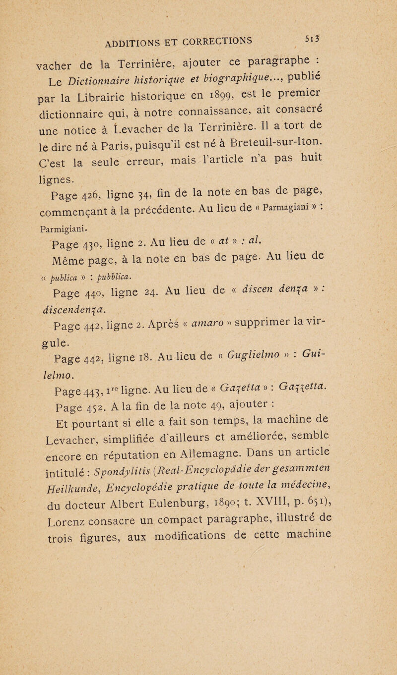 vacher de la Terrinière, ajouter ce paragraphe . Le Dictionnaire historique et biographique..., publié par la Librairie historique en 1899, est le premier dictionnaire qui, à notre connaissance, ait consacré une notice à Levacher de la Terrinière. 11 a tort de le dire né à Paris, puisqu’il est né à Breteuil-sur-Iton. C’est la seule erreur, mais 1 article n’a pas huit lignes. Page 426, ligne 34, fin de la note en bas de page, commençant à la précédente. Au lieu de « Parmagiani » : Parmigiani. Page 430, ligne 2. Au Heu de « at » ; al. Même page, à la note en bas de page. Au lieu de « puhlica » pubblica. Page 440, ligne 24. Au lieu de « discen denqa » . discendenqa. Page 442, ligne 2. Après « amaro » supprimer la vir- guie. . . Page 442, ligne 18. Au lieu de « Guglielmo » : Gui- lelmo. Page 443, ire ligne. Au lieu de « Gaqetta » : Ga\\etta. Page 452. A la fin de la note 49, ajouter : Et pourtant si elle a fait son temps, la machine de Levacher, simplifiée d’ailleurs et améliorée, semble encore en réputation en Allemagne. Dans un aiticle intitulé : Spondylitis [Real-Encyclopâdie der gesammten Heilkunde, Encyclopédie pratique de toute la médecine, du docteur Albert Eulenburg, 1890; t. XVIII, p. 651), Lorenz consacre un compact paragraphe, illustré de trois figures, aux modifications de cette machine