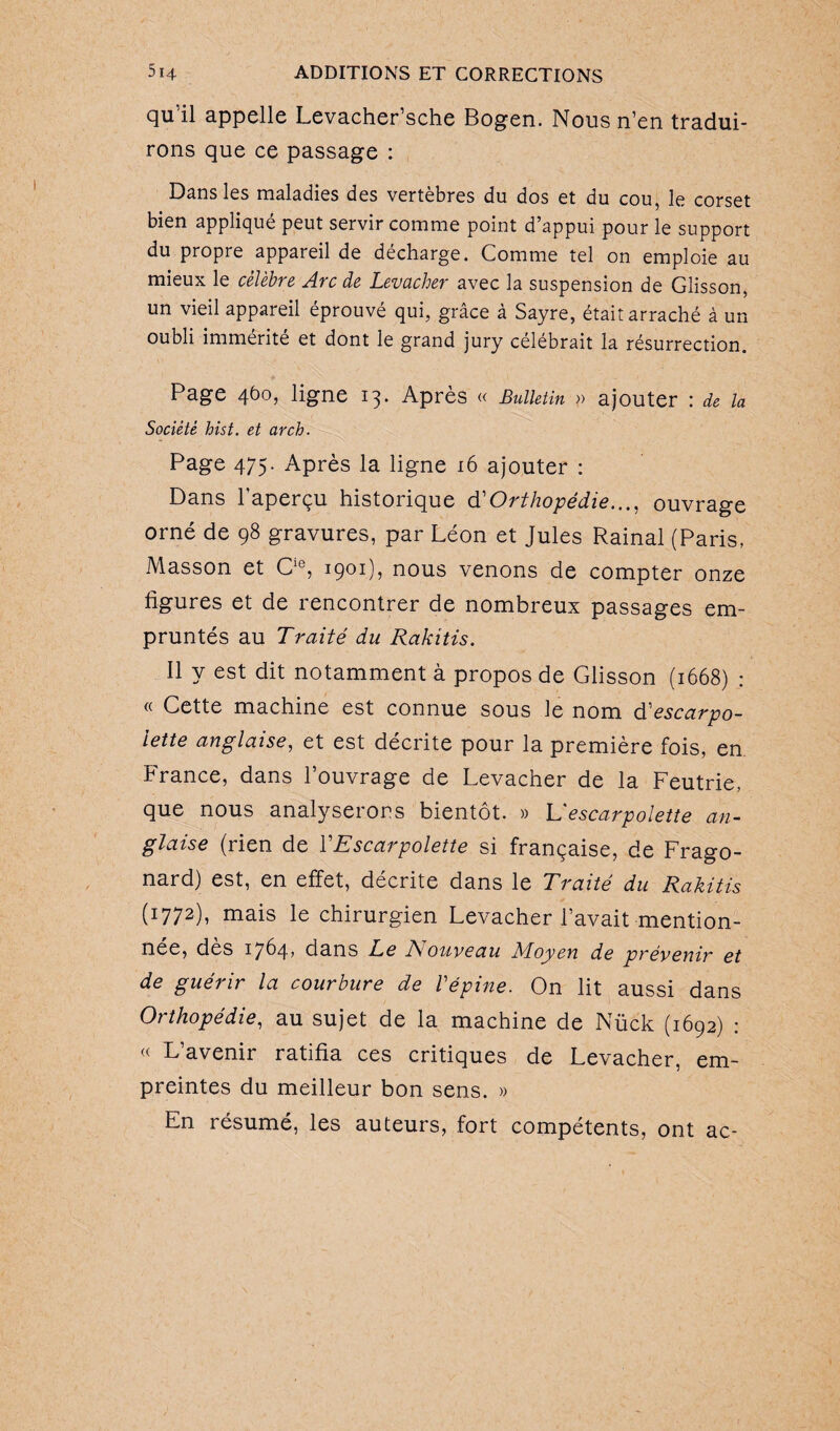 qu’il appelle Levacher’sche Bogen. Nous n’en tradui¬ rons que ce passage : Dans les maladies des vertèbres du dos et du cou, le corset bien appliqué peut servir comme point d’appui pour le support du propre appareil de décharge. Comme tel on emploie au mieux le célèbre Arc de Levacher avec la suspension de Glisson, un vieil appareil éprouvé qui, grâce à Sayre, était arraché à un oubli immérité et dont le grand jury célébrait la résurrection. Page 460, ligne 13. Après « Bulletin » ajouter : de la Société hist. et arch. Page 475. Après la ligne 16 ajouter : Dans l'aperçu historique d'Orthopédie..., ouvrage orné de 98 gravures, par Léon et Jules Rainai (Paris, Masson et Cie, 1901), nous venons de compter onze ligures et de rencontrer de nombreux passages em¬ pruntés au Traité du Rakitis. Il y est dit notamment à propos de Glisson (1668) : « Cette machine est connue sous le nom d'escarpo¬ lette anglaise, et est décrite pour la première fois, en France, dans l’ouvrage de Levacher de la Feutrie, que nous analyserons bientôt. » L escarpolette an¬ glaise (rien de Y Escarpolette si française, de Frago- nard) est, en effet, décrite dans le Traité du Rakitis (1772)7 mais le chirurgien Levacher l’avait mention¬ née, des 1764, dans Le Aouveau Moyen de prévenir et de guérir la courbure de Vépine. On lit aussi dans Orthopédie, au sujet de la machine de Nück (1692) : « L’avenir ratifia ces critiques de Levacher, em¬ preintes du meilleur bon sens. » En résumé, les auteurs, fort compétents, ont ac-