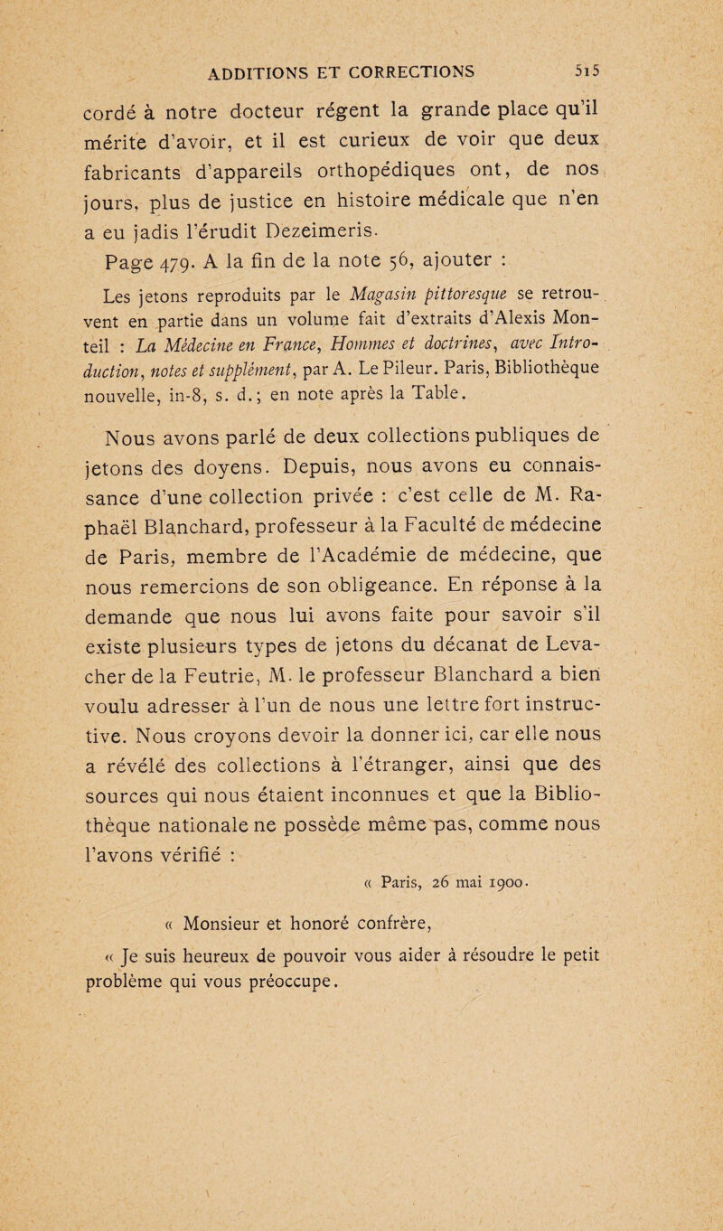 cordé à notre docteur régent la grande place qu’il mérite d’avoir, et il est curieux de voir que deux fabricants d’appareils orthopédiques ont, de nos jours, plus de justice en histoire médicale que n’en a eu jadis l’érudit Dezeimeris. Page 479. A la fin de la note 56, ajouter : Les jetons reproduits par le Magasin pittoresque se retrou¬ vent en partie dans un volume fait d’extraits d’Alexis Mon- teil : La Médecine en France, Hommes et doctrines, avec Intro¬ duction, notes et supplément, par A. Le Pileur. Paris, Bibliothèque nouvelle, in-8, s. d.; en note après la Table. Nous avons parlé de deux collections publiques de jetons des doyens. Depuis, nous avons eu connais¬ sance d’une collection privée : c’est celle de M. Ra¬ phaël Blanchard, professeur à la Faculté de médecine de Paris, membre de l’Académie de médecine, que nous remercions de son obligeance. En réponse à la demande que nous lui avons faite pour savoir s'il existe plusieurs types de jetons du décanat de Leva- cher de la Feutrie, M. le professeur Blanchard a bien voulu adresser à l’un de nous une lettre fort instruc¬ tive. Nous croyons devoir la donner ici, car elle nous a révélé des collections à l’étranger, ainsi que des sources qui nous étaient inconnues et que la Biblio¬ thèque nationale ne possède même pas, comme nous l’avons vérifié : « Paris, 26 mai 1900. « Monsieur et honoré confrère, « Je suis heureux de pouvoir vous aider à résoudre le petit problème qui vous préoccupe.