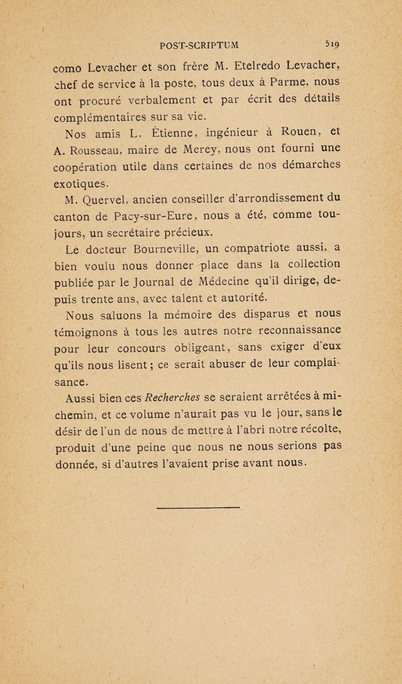 como Levacher et son frère M. Etelredo Levacher, chef de service à la poste, tous deux à Parme, nous ont procuré verbalement et par écrit des détails complémentaires sur sa vie. Nos amis L. Étienne, ingénieur à Rouen, et A. Rousseau, maire de Merey, nous ont fourni une coopération utile dans certaines de nos démarches exotiques. M. Quervel, ancien conseiller d’arrondissement du canton de Pacy-sur-Eure, nous a été, comme tou¬ jours, un secrétaire précieux. Le docteur Bourneville, un compatriote aussi, a bien voulu nous donner place dans la collection publiée par le Journal de Médecine qu’il dirige, de¬ puis trente ans, avec talent et autorité. Nous saluons la mémoire des disparus et nous témoignons à tous les autres notre reconnaissance pour leur concours obligeant, sans exiger d’eux qu’ils nous lisent ; ce serait abuser de leur complai¬ sance. Aussi bien ces Recherches se seraient arrêtées à mi- chemin, et ce volume n’aurait pas vu le jour, sans le désir de l'un de nous de mettre à l'abri notre récolte, produit d’une peine que nous ne nous serions pas donnée, si d’autres l’avaient prise avant nous.