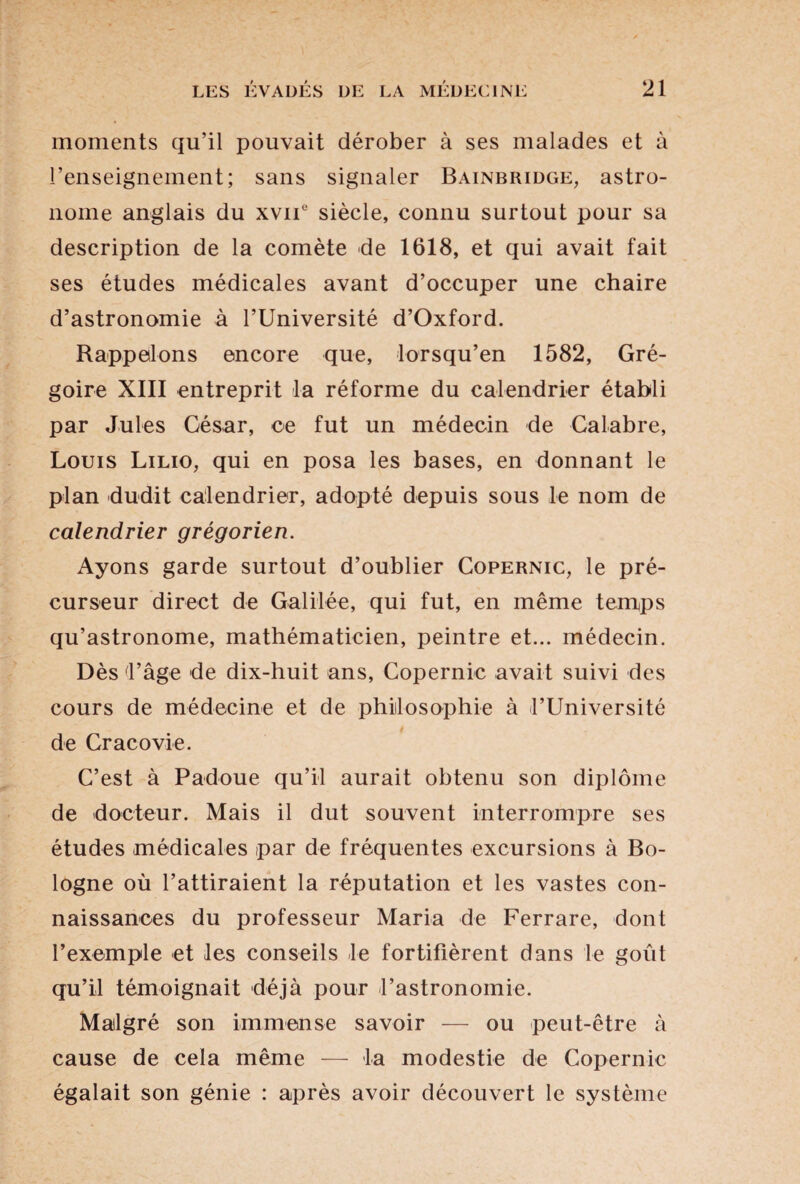 moments qu’il pouvait dérober à ses malades et à l’enseignement; sans signaler Bainbridge, astro¬ nome anglais du xvif siècle, connu surtout pour sa description de la comète de 1618, et qui avait fait ses études médicales avant d’occuper une chaire d’astronomie à l’Université d’Oxford. Rappelons encore que, lorsqu’en 1582, Gré¬ goire XIII entreprit la réforme du calendrier établi par Jules Gésar, ce fut un médecin de Calabre, Louis Lilio, qui en posa les bases, en donnant le plan dudit calendrier, adopté depuis sous le nom de calendrier grégorien. Ayons garde surtout d’oublier Copernic, le pré¬ curseur direct de Galilée, qui fut, en même temps qu’astronome, mathématicien, peintre et... médecin. Dès l’âge de dix-huit ans, Copernic avait suivi des cours de médecine et de philosophie à l’Université de Cracovie. C’est à Padoue qu’il aurait obtenu son diplôme de docteur. Mais il dut souvent interrompre ses études médicales par de fréquentes excursions à Bo¬ logne où l’attiraient la réputation et les vastes con¬ naissances du professeur Maria de Ferrare, dont l’exemple et les conseils le fortifièrent dans le goût qu’il témoignait déjà pour l’astronomie. Malgré son immense savoir — ou peut-être à cause de cela même — la modestie de Copernic égalait son génie : après avoir découvert le système