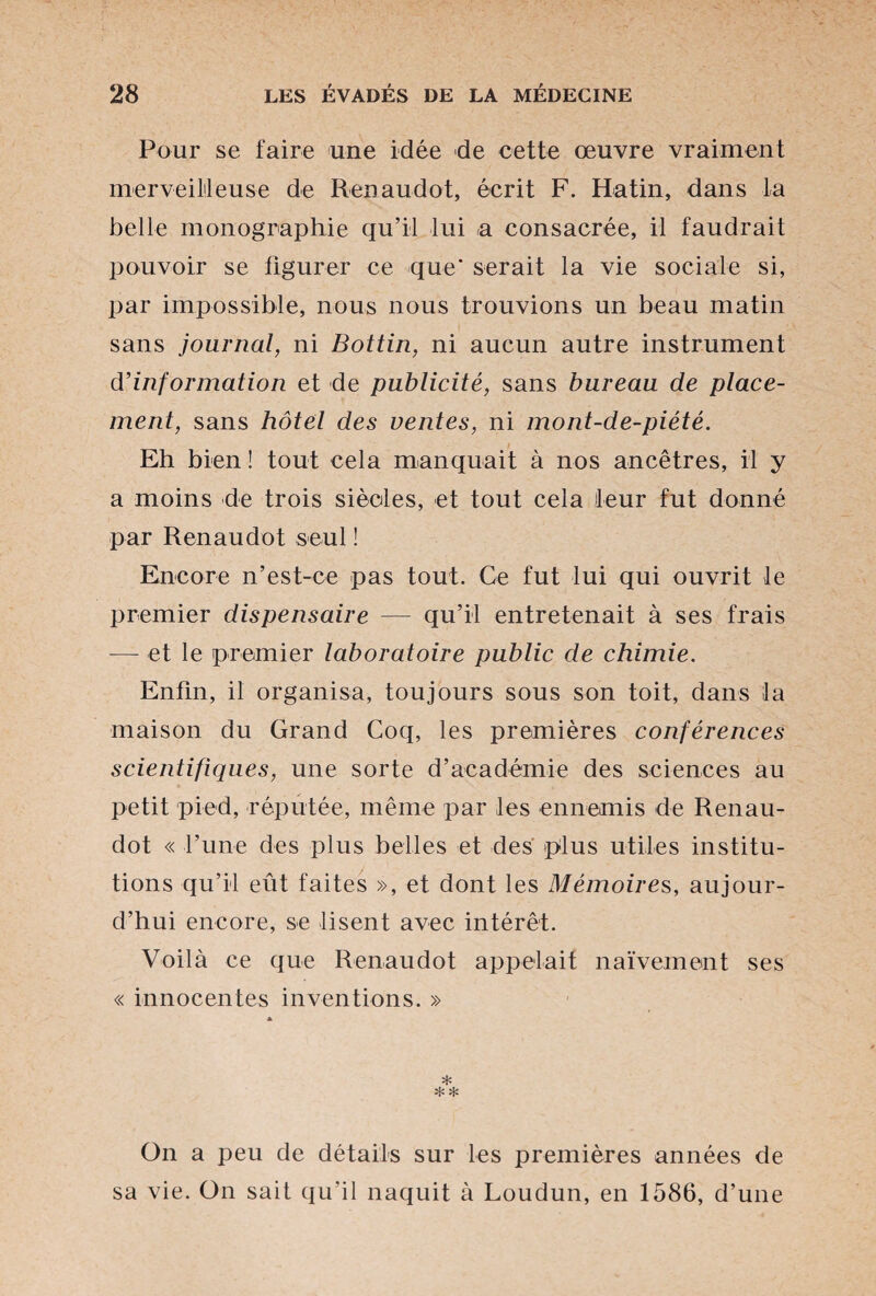 Pour se faire une idée de cette œuvre vraiment merveilleuse de Renaudot, écrit F. Hatin, dans la belle monographie qu’il lui a consacrée, il faudrait pouvoir se figurer ce que' serait la vie sociale si, par impossible, nous nous trouvions un beau matin sans journal, ni Bottin, ni aucun autre instrument d’information et de publicité, sans bureau de place¬ ment, sans hôtel des ventes, ni mont-de-piété. Eh bien ! tout cela manquait à nos ancêtres, il y a moins de trois siècles, et tout cela leur fut donné par Renaudot seul ! Encore n’est-ce pas tout. Ce fut lui qui ouvrit le premier dispensaire — qu’il entretenait à ses frais -et le premier laboratoire public de chimie. Enfin, il organisa, toujours sous son toit, dans la maison du Grand Coq, les premières conférences scientifiques, une sorte d’académie des sciences au petit pied, réputée, même par les ennemis de Renau¬ dot « l’une des plus belles et des plus utiles institu¬ tions qu’il eût faites », et dont les Mémoire s, aujour¬ d’hui encore, se lisent avec intérêt. Voilà ce que Renaudot appelait naïvement ses « innocentes inventions. » * On a peu de détails sur les premières années de sa vie. On sait qu'il naquit à Loudun, en 1586, d’une