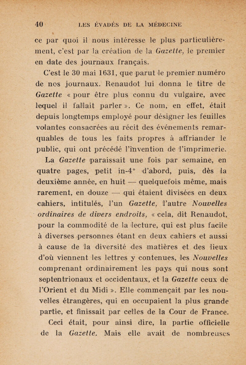 ce par quoi il nous intéresse le plus particulière¬ ment, c’est par la création de la Gazette, le premier en date des journaux français. C’est le 30 mai 1631, que parut le premier numéro de nos journaux. Renaudot lui donna le titre de Gazette « pour être plus connu du vulgaire, avec lequel il fallait parler ». Ce nom, en effet, était depuis longtemps employé pour désigner les feuilles volantes consacrées au récit des événements remar¬ quables de tous les faits propres à affriander le public, qui ont précédé l’invention de l’imprimerie. La Gazette paraissait une fois par semaine, en quatre pages, petit in-4° d’abord, puis, dès la deuxième année, en huit — quelquefois même, mais rarement, en douze — qui étaient divisées en deux cahiers, intitulés, l’un Gazette, l’autre Nouvelles ordinaires de divers endroits, « cela, dit Renaudot, pour la commodité de la lecture, qui est plus facile à diverses personnes étant en deux cahiers et aussi à cause de la diversité des matières et des lieux d’où viennent les lettres y contenues, les Nouvelles comprenant ordinairement les pays qui nous sont septentrionaux et occidentaux, et la Gazette ceux de l’Orient et du Midi ». Elle commençait par les nou¬ velles étrangères, qui en occupaient la plus grande partie, et finissait par celles de ta Cour de France. Ceci était, pour ainsi dire, la partie officielle de la Gazette, Mais elle avait de nombreuses