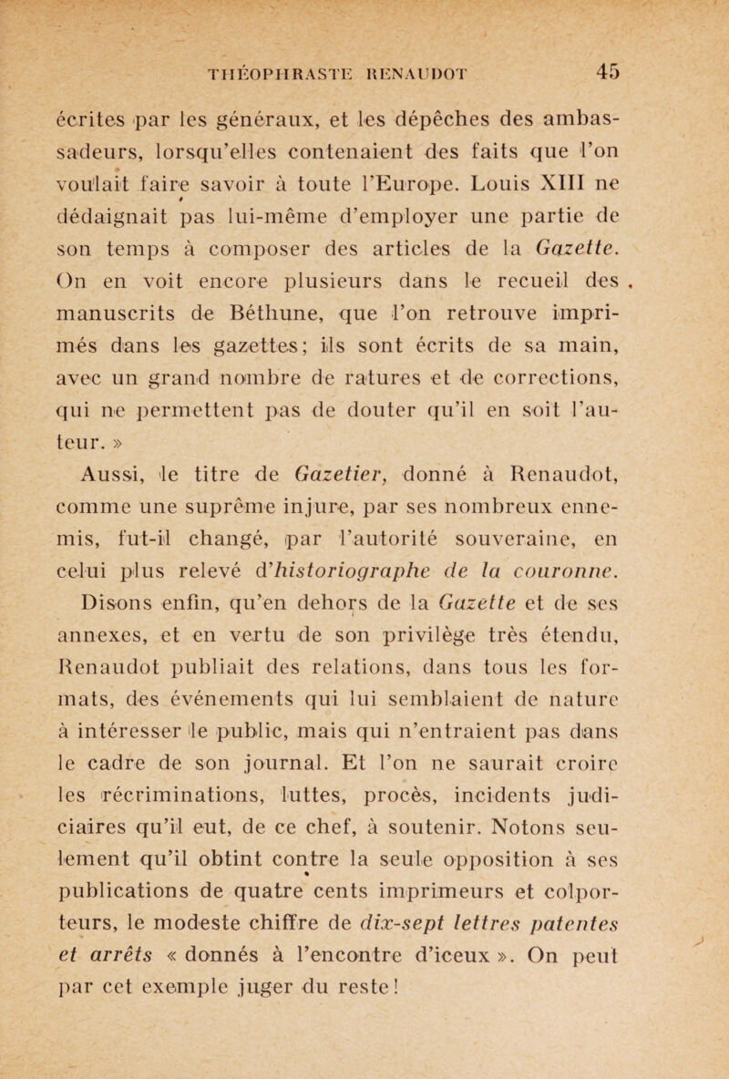 écrites par les généraux, et les dépêches des ambas¬ sadeurs, lorsqu’elles contenaient des faits que l’on voulait faire savoir à toute l’Europe. Louis XIII ne 9 dédaignait pas lui-même d’employer une partie de son temps à composer des articles de la Gazette. On en voit encore plusieurs dans le recueil des , manuscrits de Béthune, que l’on retrouve impri¬ més dans les gazettes; ils sont écrits de sa main, avec un grand nombre de ratures et de corrections, qui ne permettent pas de douter qu’il en soit l’au¬ teur. » Aussi, le titre de Gazetier, donné à Renaudot, comme une suprême injure, par ses nombreux enne¬ mis, fut-il changé, par l’autorité souveraine, en celui plus relevé d’historiographe de la couronne. Disons enfin, qu’en dehors de la Gazette et de ses annexes, et en vertu de son privilège très étendu, Renaudot publiait des relations, dans tous les for¬ mats, des événements qui lui semblaient de nature à intéresser le public, mais qui n’entraient pas dans le cadre de son journal. Et l’on ne saurait croire les récriminations, luttes, procès, incidents judi¬ ciaires qu’il eut, de ce chef, à soutenir. Notons seu¬ lement qu’il obtint contre la seule opposition à ses % publications de quatre cents imprimeurs et colpor¬ teurs, le modeste chiffre de dix-sept lettres patentes et arrêts « donnés à rencontre d’iceux ». On peut par cet exemple juger du reste!