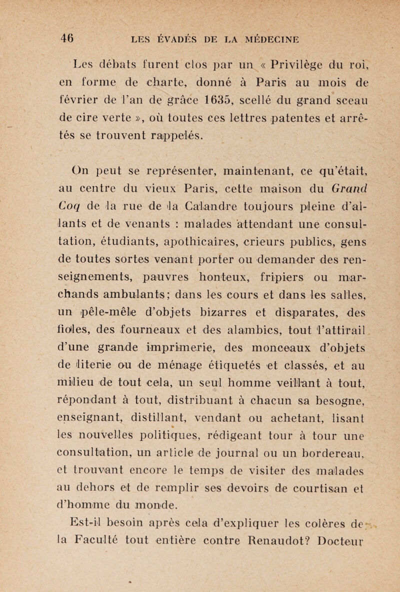 Les débats furent clos par un « Privilège du roi, en forme de charte, donné à Paris au mois de février de Lan de grâce 1635, scellé du grand sceau de cire verte », où toutes ces lettres patentes et arrê¬ tés se trouvent rappelés. On peut se représenter, maintenant, ce qu’était, au centre du vieux Paris, cette maison du Grand Coq de la rue de ta Calandre toujours pleine d’al¬ lants et de venants : malades attendant une consul¬ tation, étudiants, apothicaires, erreurs publics, gens de toutes sortes venant porter ou demander des ren¬ seignements, pauvres honteux, fripiers ou mar¬ chands ambulants; dans les cours et dans les salles, un pêle-mêle d’objets bizarres et disparates, des fioles, des fourneaux et des alambics, tout l’attirail d’une grande imprimerie, des monceaux d’objets de literie ou de ménage étiquetés et classés, et au milieu de tout cela, un seul homme veillant à tout, répondant à tout, distribuant à chacun sa besogne, enseignant, distillant, vendant ou achetant, lisant % les nouvelles politiques, rédigeant tour à tour une consultation, un article de journal ou un bordereau, et trouvant encore le temps de visiter des malades au dehors et de remplir ses devoirs de courtisan et d’homme du monde. Est-il besoin après cela d’expliquer les colères de la Faculté tout entière contre Renaudot? Docteur