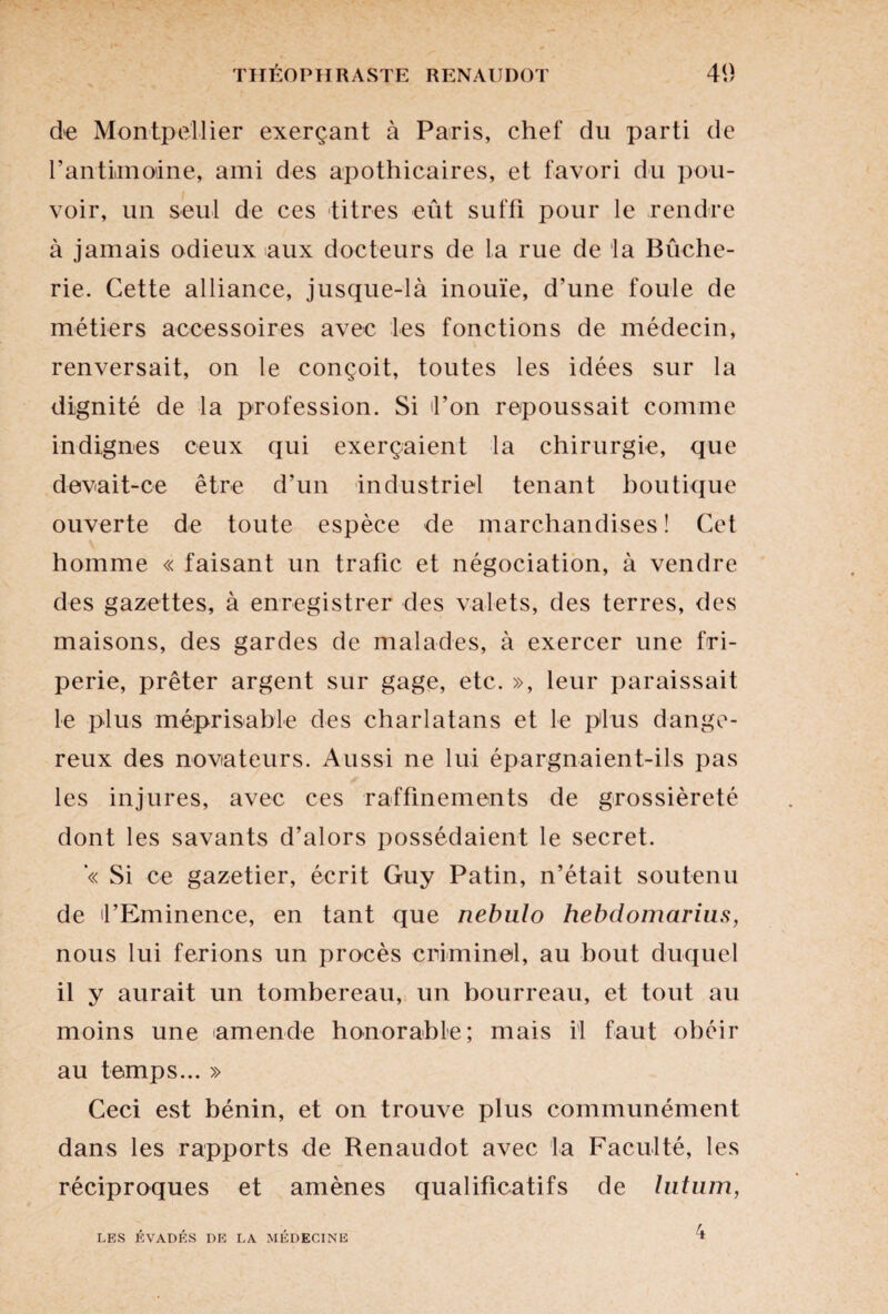 de Montpellier exerçant à Paris, chef du parti de l'antimoine, ami des apothicaires, et favori du pou¬ voir, un seul de ces titres eût suffi pour le rendre à jamais odieux aux docteurs de La rue de la Bûche- rie. Cette alliance, jusque-là inouïe, d’une foule de métiers accessoires avec les fonctions de médecin, renversait, on le conçoit, toutes les idées sur la dignité de la profession. Si d’on repoussait comme indignes ceux qui exerçaient la chirurgie, que devait-ce être d’un industriel tenant boutique ouverte de toute espèce de marchandises ! Cet homme « faisant un trafic et négociation, à vendre des gazettes, à enregistrer des valets, des terres, des maisons, des gardes de malades, à exercer une fri¬ perie, prêter argent sur gage, etc. », leur paraissait le plus méprisable des charlatans et le plus dange¬ reux des novateurs. Aussi ne lui épargnaient-ils pas les injures, avec ces raffinements de grossièreté dont les savants d’alors possédaient le secret. ’« Si ce gazetier, écrit Guy Patin, n’était soutenu de d’Eminence, en tant que nebulo hebdomarius, nous lui ferions un procès criminel, au bout duquel il y aurait un tombereau, un bourreau, et tout au moins une 'amende honorable; mais il faut obéir au temps... » Ceci est bénin, et on trouve plus communément dans les rapports de Renaudot avec la Faculté, les réciproques et amènes qualificatifs de lutum, LES ÉVADÉS DE LA MÉDECINE 4