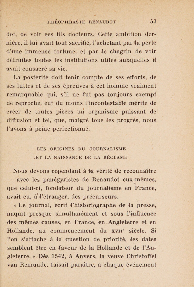 dot, de voir ses fils docteurs. Cette ambition der¬ nière, il lui avait tout sacrifié, l’achetant par la perte d’une immense fortune, et par Je chagrin de voir détruites toutes les institutions utiles auxquelles il avait consacré sa vie. La postérité doit tenir compte de ses efforts, de ses luttes et de ses épreuves à cet homme vraiment remarquable qui, s’il ne fut pas toujours exempt de reproche, eut du moins rincontestable mérite de créer de toutes pièces un organisme puissant de diffusion et tel, que, malgré tous les progrès, nous l’avons à peine perfectionné. LES ORIGINES DU JOURNALISME ET LA NAISSANCE DE LA RÉCLAME Nous devons cependant à la vérité de reconnaître — avec les panégyristes de Renaudot eux-mêmes, que celui-ci, fondateur du journalisme en France, avait eu, à* l’étranger, des précurseurs. « Le journal, écrit l’historiographe de la presse, naquit presque simultanément et sous l’influence des mêmes causes, en France, en Angleterre et en Hollande, au commencement du xvne siècle. Si l’on s’attache à la question de priorité, les dates semblent être en faveur de la Hollande et de f An¬ gleterre. » Dès 1542, à Anvers, la veuve Christoffel van Remunde, faisait paraître, à chaque événement