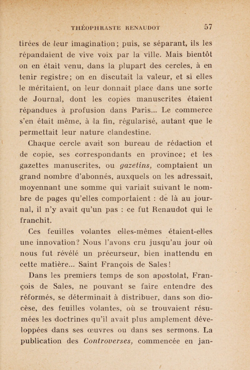 tirées de leur imagination; puis, se séparant, ils les répandaient de vive voix par la ville. Mais bientôt on en était venu, dans la plupart des cercles, à en tenir registre; on en discutait la valeur, et si elles le méritaient, on leur donnait place dans une sorte de Journal, dont les copies manuscrites étaient répandues à profusion dans Paris... Le commerce s’en était même, à la fin, régularisé, autant que le permettait leur nature clandestine. Chaque cercle avait son bureau de rédaction et de copie, ses correspondants en province; et les gazettes manuscrites, ou gazetins, comptaient un grand nombre d’abonnés, auxquels on les adressait, moyennant une somme qui variait suivant le nom¬ bre de pages qu’elles comportaient : de là au jour¬ nal, il n’y avait qu’un pas : ce fut Renaudot qui le franchit. Ces feuilles volantes elles-mêmes étaient-elles une innovation? Nous l’avons cru jusqu’au jour où nous fut révélé un précurseur, bien inattendu en cette matière... Saint François de Sales! Dans les premiers temps de son apostolat, Fran¬ çois de Sales, ne pouvant se faire entendre des réformés, se déterminait à distribuer, dans son dio¬ cèse, des feuilles volantes, où se trouvaient résu¬ mées les doctrines qu’il avait plus amplement déve¬ loppées dans ses œuvres ou dans ses sermons. La publication des Controverses, commencée en jan-