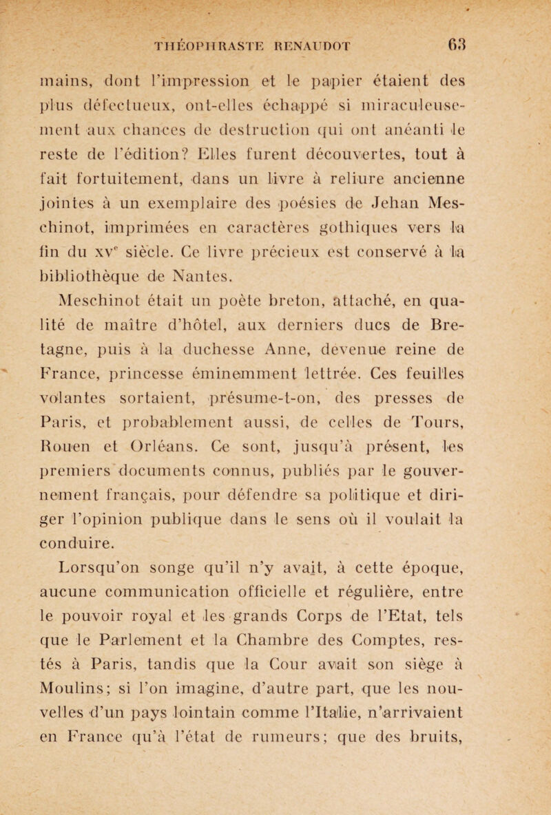 mains, dont l’impression et le papier étaient des plus défectueux, ont-elles échappé si miraculeuse¬ ment aux chances de destruction qui ont anéanti le reste de l’édition? Elles furent découvertes, tout à fait fortuitement, dans un livre à reliure ancienne jointes à un exemplaire des poésies de Jehan Mes- chinot, imprimées en caractères gothiques vers ta fin du xvc siècle. Ce livre précieux est conservé à la bibliothèque de Nantes. Meschinot était un poète breton, attaché, en qua¬ lité de maître d’hôtel, aux derniers ducs de Bre¬ tagne, puis à La duchesse Anne, devenue reine de France, princesse éminemment lettrée. Ces feuilles volantes sortaient, présume-t-on, des presses de Paris, et probablement aussi, de celles de Tours, Rouen et Orléans. Ce sont, jusqu’à présent, tes premiers documents connus, publiés par le gouver¬ nement français, pour défendre sa politique et diri¬ ger l’opinion publique dans le sens où il voulait ta conduire. Lorsqu’on songe qu’il n’y avait, à cette époque, aucune communication officielle et régulière, entre le pouvoir royal et tes grands Corps de l’Etat, tels que le Parlement et la Chambre des Comptes, res¬ tés à Paris, tandis que la Cour avait son siège à Moulins; si l’on imagine, d’autre part, que les nou¬ velles d’un pays lointain comme l’Italie, n’arrivaient en France qu’à l’état de rumeurs; que des bruits,