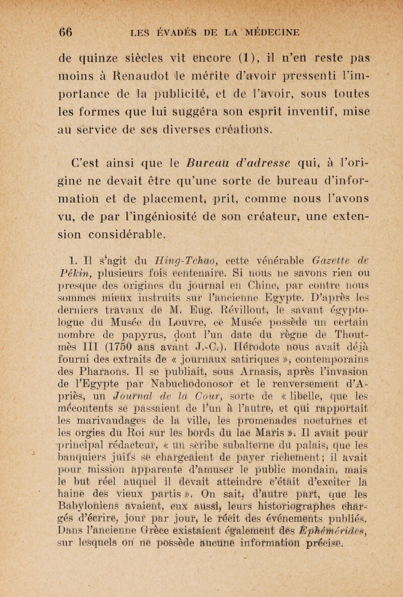 de quinze siècles vit encore (1), il n’en reste pas moins à Reiiaiiclot 'le mérite d’avoir pressenti l’im¬ portance de la publicité, et de l’avoir, sous toutes les formes que lui suggéra son esprit inventif, mise au service de ses diverses créations. C’est ainsi que le Bureau d’adresse qui, à l’ori¬ gine ne devait être qu’une sorte de bureau d’infor¬ mation et de placement, prit, comme nous l’avons vu, de par l’ingéniosité de son créateur, une exten¬ sion considérable. 1. Il s’agit du Tling-Tchao, cette vénérable Gazette de Pékin, plusieurs fois centenaire. Si nous ne savons rien ou presque des origines du journal eii Chine* par contre nous sommes mieux instruits sur l’ancienne Egypte. D’après les derniers travaux de M; Eug. Révillout* lé savant égypto¬ logue dû Musée du Louvre, ce Müséé possède Un certain nombre de papyrus, dont l’un date du règne de Thout- mès III (1750 ans avant J.-C:)> Hérodote nous avait déjà fourni des extraits de « journaux satiriques », contemporains des Pharaons. Il se publiait, sous Arnasis, après l’invasion de l’Egypte par Nabuchodonosor et le renversement d’A- priès, un Journal de la Cour, sorte de << libelle, que les mécontents se passaient de l’un à l’autre, et qui rapportait les marivaudages de la ville* les promenades nocturnes et les orgies du Roi sur les bords du lac Maris ». Il avait pour principal rédacteur, « un scribe subalterne du palais* que les banquiers juifs se chargeaient de payer richement; il avait pour mission apparente d’amuser le public mondain* mais le but réel auquel il devait atteindre C’était d’exciter là haine des vieux partis ». On sait, d’autre part, que les Babyloniens avaient, eux aUssi, leurs historiographes char¬ gés d’écrire, jour par jour* le récit des événements publiés. Dans l’ancienne Grèce existaient également dès Épkérhérido*, sur lesquels on ne possède aucune information précise.