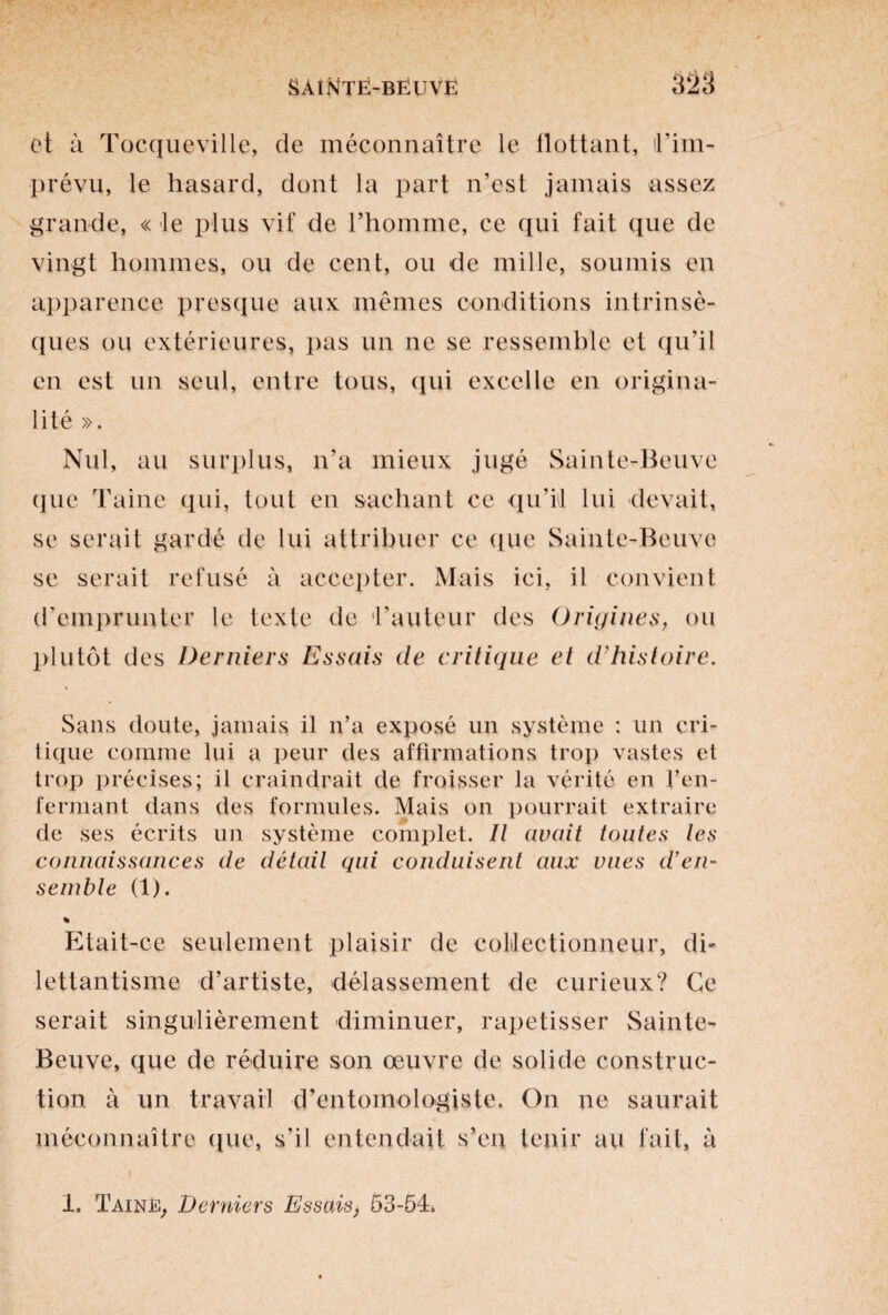 et à Tocqueville, de méconnaître le flottant, l'im¬ prévu, le hasard, dont la part n’est jamais assez grande, « le plus vif de l’homme, ce qui fait que de vingt hommes, ou de cent, ou de mille, soumis en apparence presque aux mêmes conditions intrinsè¬ ques ou extérieures, pas un ne se ressemble et qu’il en est un seul, entre tous, qui excelle en origina¬ lité ». Nul, au surplus, n’a mieux jugé Sainte-Beuve que Taine qui, tout en sachant ce qu’il lui devait, se serait gardé de lui attribuer ce que Sainte-Beuve se serait refusé à accepter. Mais ici, il convient d’emprunter le texte de fauteur des Origines, ou plutôt des Derniers Essais de critique et d’histoire. Sans doute, jamais il n’a exposé un système : un cri¬ tique comme lui a peur des affirmations trop vastes et trop précises; il craindrait de froisser la vérité en l’en¬ fermant dans des formules. Mais on pourrait extraire de ses écrits un système complet. Il avait toutes les connaissances de détail qui conduisent aux vues d’en¬ semble (1). % Etait-ce seulement plaisir de collectionneur, di¬ lettantisme d’artiste, délassement de curieux? Ce serait singulièrement diminuer, rapetisser Sainte- Beuve, que de réduire son œuvre de solide construc¬ tion à un travail d’entomologiste. On ne saurait méconnaître que, s’il entendait s’en tenir au fait, à 1. Taine, Derniers Essais, 53-54.