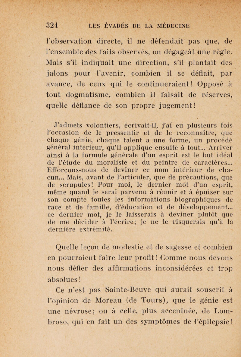 l’observation directe, il ne défendait pas que, de l’ensemble des faits observés, on dégageât une règle. Mais s’il indiquait une direction, s’il plantait des jalons pour l’avenir, combien il se défiait, par avance, de ceux qui le continueraient! Opposé à tout dogmatisme, combien il faisait de réserves, quelle défiance de son propre jugement! J’admets volontiers, écrivait-il, j’ai eu plusieurs fois l’occasion de le pressentir et de le reconnaître, que chaque génie, chaque talent a une forme, un procédé général intérieur, qu’il applique ensuite à tout... Arriver ainsi à la formule générale d’un esprit est le but idéal de l’étude du moraliste et du peintre de caractères... Efforçons-nous de deviner ce nom intérieur de cha¬ cun... Mais, avant de l’articuler, que de précautions, que de scrupules! Pour moi, le dernier mot d’un esprit, même quand je serai parvenu à réunir et à épuiser sur son compte toutes les informations biographiques de race et de famille, d’éducation et de développement... ce dernier mot, je le laisserais à deviner plutôt que de me décider à l’écrire; je ne le risquerais qu’à la dernière extrémité. Quelle leçon de modestie et de sagesse et combien en pourraient faire leur profit! Comme nous devons nous défier des affirmations inconsidérées et trop absolues ! Ce n’est pas Sainte-Beuve qui aurait souscrit à l’opinion de Moreau (de Tours), que le génie est une névrose; ou à celle, plus accentuée, de Lom¬ broso, qui en fait un des symptômes de l’épilepsie!