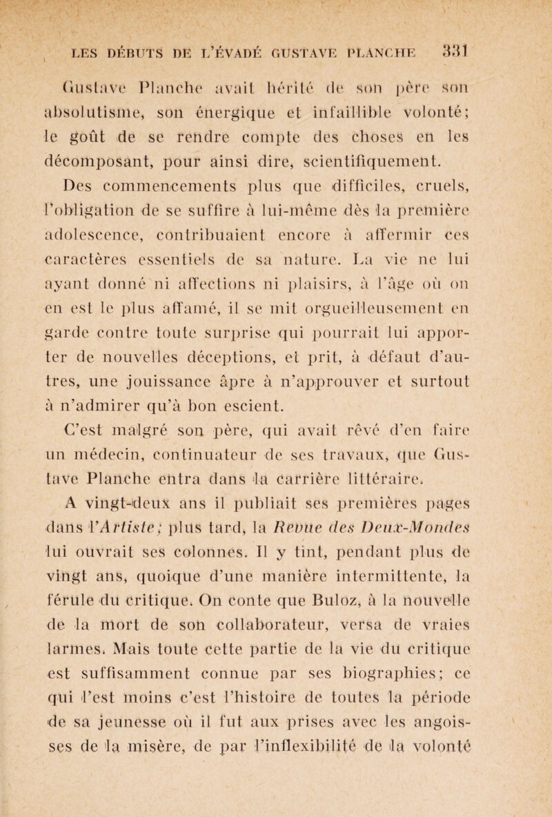 Gustave Planche avait hérité de son père son absolutisme, son énergique et infaillible volonté; le goût de se rendre compte des choses en les décomposant, pour ainsi dire, scientifiquement. Des commencements plus que difficiles, cruels, l’obligation de se suffire à lui-même dès la première adolescence, contribuaient encore à affermir ces caractères essentiels de sa nature. La vie ne lui ayant donné ni affections ni plaisirs, à Page où on en est le plus affamé, il se mit orgueilleusement en garde contre toute surprise qui pourrait lui appor¬ ter de nouvelles déceptions, et prit, à défaut d’au¬ tres, une jouissance âpre à n’approuver et surtout à n’admirer qu’à bon escient. C’est malgré son père, qui avait rêvé d’en faire un médecin, continuateur de ses travaux, que Gus¬ tave Planche entra dans la carrière littéraire. A vingt-deux ans il publiait ses premières pages dans l'Artiste; plus tard, la Revue des Deux-Mondes lui ouvrait ses colonnes. 11 y tint, pendant plus de vingt ans, quoique d’une manière intermittente, la férule du critique. On conte que Buloz, à la nouvelle de la mort de son collaborateur, versa de vraies larmes. Mais toute cette partie de la vie du critique est suffisamment connue par ses biographies; ce qui l’est moins c’est l’histoire de toutes la période de sa jeunesse où il fut aux prises avec les angois¬ ses de la misère, de par l’inflexibilité de la volonté