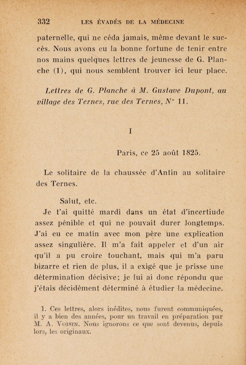 paternelle, qui ne céda jamais, même devant le suc¬ cès. Nous avons eu la bonne fortune de tenir entre nos mains quelques lettres de jeunesse de G. Plan¬ che (1), qui nous semblent trouver ici leur place. Lettres de G. Planche à M. Gustave Dupont, au village des Ternes, rue des Ternes, N° 11. I Paris, ce 25 août 1825. Le solitaire de la chaussée d’An tin au solitaire des Ternes. Salut, etc. Je t’ai quitté mardi dans un état d’incertiude assez pénible et qui ne pouvait durer longtemps. J’ai eu ce matin avec mon père une explication assez singulière. Il m’a fait appeler et d’un air qu’il a pu croire touchant, mais qui m’a paru bizarre et rien de plus, il a exigé que je prisse une détermination décisive; je lui ai donc répondu que j’étais décidément déterminé à étudier la médecine. 1. Ces lettres, alors inédites, nous furent communiquées, il y a bien des années, pour un travail en préparation par M. A. Voisin. Nous ignorons ce que sont devenus, depuis lors, les originaux.