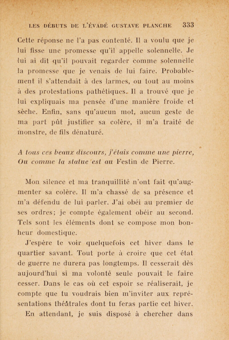 Cette réponse ne l’a pas contenté. Il a voulu que je lui tisse une promesse qu’il appelle solennelle. Je \ •lui ai dit qu’il pouvait regarder comme solennelle la promesse que je venais de lui faire. Probable¬ ment il s’attendait à des larmes, ou tout au moins à des protestations pathétiques.. Il a trouvé que je lui expliquais ma pensée d’une manière froide et sèche. Enfin, sans qu’aucun mot, aucun geste de ma part pût justifier sa colère, il m’a traité de monstre, de fils dénaturé. A tous ces beaux discours, j’étais connue une pierre, Ou comme la statue est au Festin de Pierre. Mon silence et ma tranquillité n’ont fait qu’aug¬ menter sa colère. Il m’a chassé de sa présence et m’a défendu de lui parler. J’ai obéi au premier de ses ordres; je compte également obéir au second. Tels sont les éléments dont se compose mon bon¬ heur domestique. J’espère te voir quelquefois cet hiver dans le quartier savant. Tout porte à croire que cet état de guerre ne durera pas longtemps. Il cesserait dès aujourd’hui si ma volonté seule pouvait le faire cesser. Dans le cas où cet espoir se réaliserait, je compte que tu voudrais bien m’inviter aux repré¬ sentations théâtrales dont tu feras partie cet hiver. En attendant, je suis disposé à chercher dans