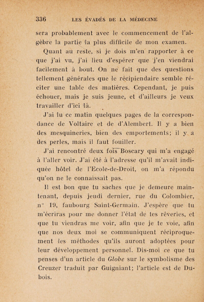 sera probablement avec le commencement de l’al¬ gèbre la partie 'la plus difficile de mon examen. Quant au reste, si je dois m’en rapporter à ce que j’ai vu, j’ai lieu d’espérer que j’en viendrai facilement à bout. On ne fait que des questions tellement générales que le récipiendaire semble ré¬ citer une table des matières. Cependant, je puis échouer, mais je suis jeune, et d’ailleurs je veux travailler d’ici 'là. * J’ai lu ce matin quelques pages de la correspon¬ dance de Voltaire et de d’Alembert. Il y a bien des mesquineries, bien des emportements; il y a des perles, mais il faut fouiller. J’ai rencontré deux foîiTBoscary qui m’a engagé à l’aller voir. J’ai été à 'l’adresse qu’il m’avait indi¬ quée hôtel de l’Ecole-de-Droit, on m’a répondu qu’on ne le connaissait pas. Il est bon que tu saches que je demeure main¬ tenant, depuis jeudi dernier, rue du Colombier, n° 19, faubourg Saint-Germain. J'espère que tu m’écriras pour me donner l’état de tes rêveries, et que tu viendras me voir, afin que je te voie, afin que nos deux moi se communiquent réciproque¬ ment les méthodes qu’ils auront adoptées pouf leur développement personnel. Dis-moi ce que tu penses d’un article du Globe sur le symbolisme des Creuzer traduit par Guigniant; l’article est de Du¬ bois.