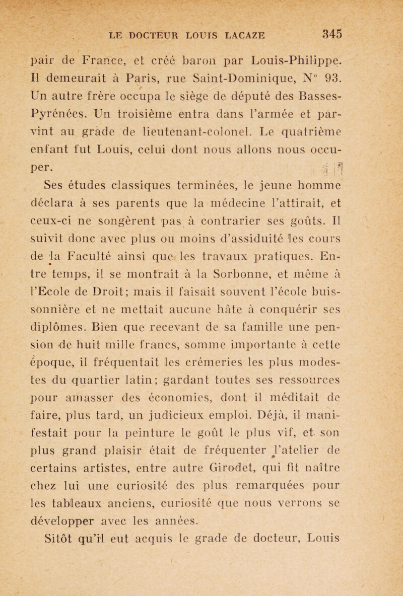 pair de France, et créé baron par Louis-Philippe. Il demeurait à Paris, rue Saint-Dominique, N° 93. Un autre frère occupa le siège de député des Basses- Pyrénées. Un troisième entra dans l’armée et par¬ vint au grade de lieutenant-colonel. Le quatrième enfant fut Louis, celui dont nous allons nous occu¬ per. 4 f] Ses études classiques terminées, le jeune homme déclara à ses parents que la médecine l’attirait, et ceux-ci ne songèrent pas à contrarier ses goûts. Il suivit donc avec plus ou moins d’assiduité les cours de la Faculté ainsi que les travaux pratiques. En- ■ tre temps, il se montrait à la Sorbonne, et même à l’Ecole de Droit; mais il faisait souvent l’école buis¬ sonnière et ne mettait aucune hâte à conquérir ses diplômes. Bien que recevant de sa famille une pen¬ sion de huit mille francs, somme importante à cette époque, il fréquentait les crémeries les plus modes¬ tes du quartier latin; gardant toutes ses ressources pour amasser des économies, dont il méditait de faire, plus tard, un judicieux emploi. Déjà, il mani¬ festait pour la peinture le goût le plus vif, et son plus grand plaisir était de fréquenter Batelier de certains artistes, entre autre Girodet, qui fit naître chez lui une curiosité des plus remarquées pour les tableaux anciens, curiosité que nous verrons se développer avec les années. Sitôt qu’il eut acquis le grade de docteur, Louis