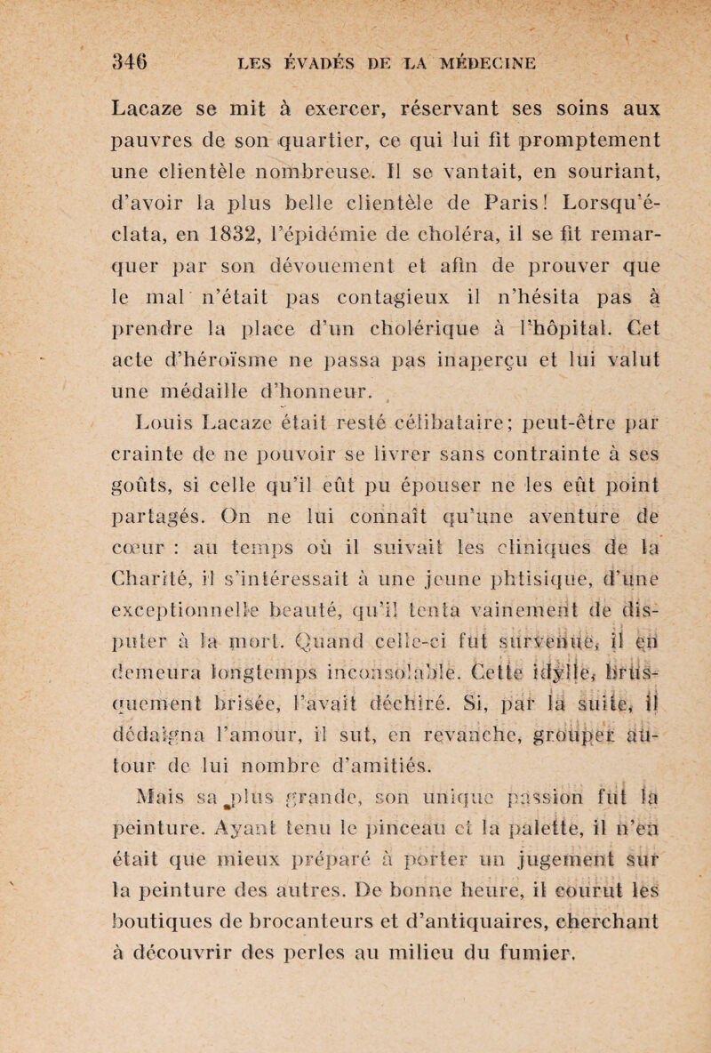 Lacaze se mit à exercer, réservant ses soins aux pauvres de son quartier, ce qui lui fit promptement une clientèle nombreuse. Il se vantait, en souriant, d’avoir la plus belle clientèle de Paris! Lorsqu'é- clata, en 1832, l’épidémie de choléra, il se fit remar¬ quer par son dévouement et afin de prouver que le mal n’était pas contagieux il n’hésita pas à prendre la place d’un cholérique à l’hôpital. Cet acte d’héroïsme ne passa pas inaperçu et lui valut une médaille d’honneur. Louis Lacaze était resté célibataire; peut-être par crainte de ne pouvoir se livrer sans contrainte à ses goûts, si celle qu’il eût pu épouser ne les eût point partagés. On ne lui connaît qu’une aventure de cœur : au temps où il suivait les cliniques de la Charité, il s’intéressait à une jeune phtisique, d’une exceptionnelle beauté, qu’il tenta vainement de dis¬ puter à la mort. Quand celle-ci fut survenue, il en demeura longtemps inconsolable. Cette idylle,- hrlis- . , J •: V ' * • l i i quement brisée, l’avait déchiré. Si, par la suite, il dédaigna l’amour, il sut, en revanche, grouper au¬ tour de lui nombre d’amitiés. Mais surplus grande, son unique passion fut la peinture. Ayant tenu le pinceau et la palette, il n’en était que mieux préparé à porter un jugement sur la peinture des autres. De bonne heure, il courut les boutiques de brocanteurs et d’antiquaires, cherchant à découvrir des perles au milieu du fumier.