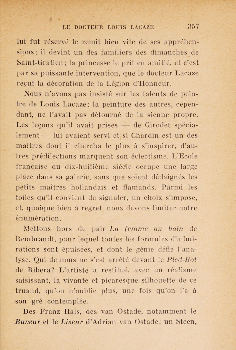 o r ** lui fut réservé le remit bien vite de ses appréhen¬ sions; il devint un des familiers des dimanches de Saint-Gratien; la princesse le prit en amitié, et c’est par sa puissante intervention, que le docteur Lacaze reçut la décoration de la Légion d’Honneur. Nous n’avons pas insisté sur les talents de pein¬ tre de Louis Lacaze; la peinture des autres, cepen¬ dant, ne l’avait pas détourné de la sienne propre. Les leçons qu’il avait prises — de Girodet spécia¬ lement — lui avaient servi et si Chardin est un des maîtres dont il chercha le plus à s’inspirer, d’au¬ tres prédilections marquent son éclectisme. L’Ecole française du dix-huitième sièc'le occupe une large place dans sa galerie, sans que soient dédaignés les petits maîtres hollandais et flamands. Parmi les toiles qu’il convient de signaler, un choix s’impose, et, quoique bien à regret, nous devons limiter notre énumération. Mettons hors de pair La femme au bain de Rembrandt, pour lequel toutes les formules d’admi¬ rations sont épuisées, et dont ie génie défie l'ana¬ lyse. Qui de nous ne s'est arrêté devant le Pied-Bot de Ribera? L’artiste a restitué, avec un réalisme saisissant, la vivante et picaresque silhouette de ce truand, qu’on n’oublie plus, une fois qu’on l’a à son gré contemplée. Des Franz Hais, des van Ostade, notamment le Buveur et le Liseur d’Adrian van Ostade; un Steen,