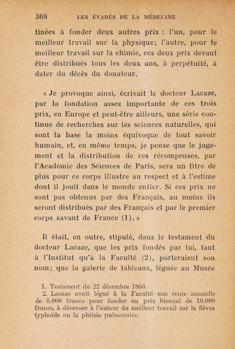 tinées à fonder deux autres prix : l’un, pour le meilleur travail sur la physique; l’autre, pour le meilleur travail sur la chimie, ces deux prix devant être distribués tous les deux ans, à perpétuité, à dater du décès du donateur. « Je provoque ainsi, écrivait le docteur Lacaze, par la fondation assez importante de ces trois prix, en Europe et peut-être ailleurs, une série con¬ tinue de recherches sur les sciences naturelles, qui sont la base la moins équivoque de tout savoir humain, et, en même temps, je pense que le juge¬ ment et la distribution de ces récompenses, par rAcadémie des Sciences de Paris, sera un titre de plus pour ce corps illustre au respect et à l’estime dont il jouit dans le monde entier. Si ces prix ne sont pas obtenus par des Français, au moins ils seront distribués par des Français et par le premier corps savant de France (1).» Il était, en outre, stipulé, dans le testament du docteur Lacaze, que les prix fondés par lui, tant à l’Institut qu’à la Faculté (2), porteraient son nom; que la galerie de tableaux, léguée au Musée 1. Testament du 22 décembre 1866. 2. Lacaze avait légué à la Faculté une rente annuelle de 5.000 francs pour fonder un prix biennal de 10.000 francs, à décerner à l’auteur du meilleur travail sur la fièvre typhoïde ou la phtisie pulmonaire.