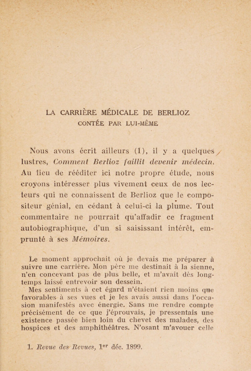 LA CARRIÈRE MÉDICALE DE BERLIOZ CONTÉE PAR LUI-MÊME Nous avons écrit ailleurs (1), il y a quelques lustres* Comment Berlioz faillit devenir médecin. Au lieu de rééditer ici notre propre étude, nous croyons intéresser plus vivement ceux de nos lec¬ teurs qui ne connaissent de Berlioz que le compo- siteur génial, en cédant à celui-ci la plume. Tout commentaire ne pourrait qu’affadir ce fragment autobiographique, d’un si saisissant intérêt, em¬ prunté à ses Mémoires. Le moment approchait où je devais me préparer à suivre une carrière. Mon père me destinait à la sienne, n’en concevant pas de plus belle, et m’avait dès long¬ temps laissé entrevoir son dessein. Mes sentiments à cet égard n’étaient rien moins que favorables à ses vues et je les avais aussi dans l’occa¬ sion manifestés avec énergie. Sans me rendre compte précisément de ce que j’éprouvais, je pressentais une existence passée bien loin du chevet des malades, des hospices et des amphithéâtres. N’osant m’avouer celle 1. Revue des Revues, 1er déc. 1899.