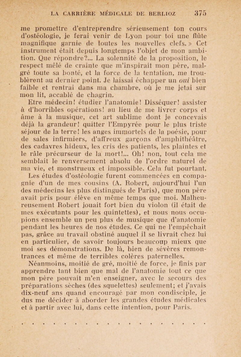 me promettre d’entreprendre sérieusement ton cours d’ostéologie, je ferai venir de Lyon pour toi une flûte magnifique garnie de toutes les nouvelles clefs. » Cet instrument était depuis longtemps l’objet de mon ambi¬ tion. Que répondre?... La solennité de la proposition, le respect mêlé de crainte que m’inspirait mon père, mal¬ gré toute sa bonté, et la force de la tentation, me trou¬ blèrent au dernier point. Je laissai échapper un oui bien faible et rentrai dans ma chambre, où je me jetai sur mon lit, accablé de chagrin. Etre médecin! étudier l’anatomie! Disséquer! assister à d’horribles opérations! au lieu de me livrer corps et âme à la musique, cet art sublime dont je concevais déjà la grandeur! quitter l’Empyrée pour le plus triste séjour de la terre! les anges immortels de la poésie, pour de sales infirmiers, d’affreux garçons d’amphithéâtre, des cadavres hideux, les cris des patients, les plaintes et le râle précurseur de la mort!... Oh! non, tout cela me semblait le renversement absolu de l’ordre naturel de ma vie, et monstrueux et impossible. Cela fut pourtant, Les études d’ostéologie furent commencées en compa¬ gnie d’un de mes cousins (A. Robert, aujourd’hui l’un des médecins les plus distingués de Paris), que mon père avait pris pour élève en même temps que moi. Malheu¬ reusement Robert jouait fort bien du violon (il était de mes exécutants pour les quintettes), et nous nous occu¬ pions ensemble un peu plus de musique que d’anatomie pendant les heures de nos études. Ce qui ne l’empêchait pas, grâce au travail obstiné auquel il se livrait chez lui en particulier, de savoir toujours beaucoup mieux que moi ses démonstrations. De là, bien de sévères remon¬ trances et même de terribles colères paternelles. Néanmoins, moitié de gré, moitié de force, je finis par apprendre tant bien que mal de l’anatomie tout ce que mon père pouvait m’en enseigner, avec le secours des préparations sèches (des squelettes) seulement; et j’avais dix-neuf ans quand encouragé par mon condisciple, je dus me décider à aborder les grandes études médicales et à partir avec lui, dans cette intention, pour Paris.