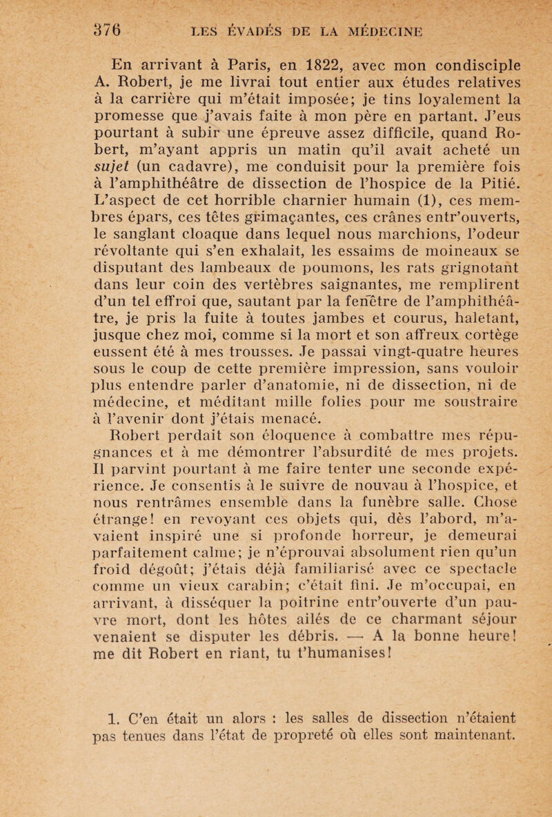 En arrivant à Paris, en 1822, avec mon condisciple A. Robert, je me livrai tout entier aux études relatives à la carrière qui m’était imposée; je tins loyalement la promesse que j’avais faite à mon père en partant. J’eus pourtant à subir une épreuve assez difficile, quand Ro¬ bert, m’ayant appris un matin qu’il avait acheté un sujet (un cadavre), me conduisit pour la première fois à l’amphithéâtre de dissection de l’hospice de la Pitié. L’aspect de cet horrible charnier humain (1), ces mem¬ bres épars, ces têtes grimaçantes, ces crânes entr’ouverts, le sanglant cloaque dans lequel nous marchions, l’odeur révoltante qui s’en exhalait, les essaims de moineaux se disputant des lambeaux de poumons, les rats grignotant dans leur coin des vertèbres saignantes, me remplirent d’un tel effroi que, sautant par la fenêtre de l’amphithéâ¬ tre, je pris la fuite à toutes jambes et courus, haletant, jusque chez moi, comme si la mort et son affreux cortège eussent été à mes trousses. Je passai vingt-quatre heures sous le coup de cette première impression, sans vouloir plus entendre parler d’anatomie, ni de dissection, ni de médecine, et méditant mille folies pour me soustraire à l’avenir dont j’étais menacé. Robert perdait son éloquence à combattre mes répu¬ gnances et à me démontrer l’absurdité de mes projets. Il parvint pourtant à me faire tenter une seconde expé¬ rience. Je consentis à le suivre de nouvau à l’hospice, et nous rentrâmes ensemble dans la funèbre salle. Chose étrange! en revoyant ces objets qui, dès l’abord, m’a¬ vaient inspiré une si profonde horreur, je demeurai parfaitement calme; je n’éprouvai absolument rien qu’un froid dégoût; j’étais déjà familiarisé avec ce spectacle comme un vieux carabin; c’était fini. Je m’occupai, en arrivant, à disséquer la poitrine entr’ouverte d’un pau¬ vre mort, dont les hôtes ailés de ce charmant séjour venaient se disputer les débris. —■ A la bonne heure! me dit Robert en riant, tu t’humanises! 1. C’en était un alors : les salles de dissection n’étaient pas tenues dans l’état de propreté où elles sont maintenant.