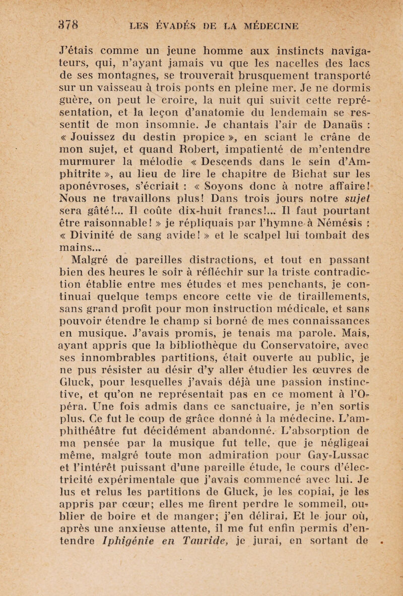 J’étais comme un jeune homme aux instincts naviga¬ teurs, qui, n’ayant jamais vu que les nacelles des lacs de ses montagnes, se trouverait brusquement transporté sur un vaisseau à trois ponts en pleine mer. Je ne dormis guère, on peut le croire, la nuit qui suivit cette repré¬ sentation, et la leçon d’anatomie du lendemain se res¬ sentit de mon insomnie. Je chantais l’air de Danaüs : « Jouissez du destin propice », en sciant le crâne de mon sujet, et quand Robert, impatienté de m’entendre murmurer la mélodie « Descends dans le sein d’Am- phitrite », au lieu de lire le chapitre de Bichat sur les aponévroses, s’écriait : « Soyons donc à notre affaire! Nous ne travaillons plus! Dans trois jours notre sujet sera gâté!... Il coûte dix-huit francs!... Il faut pourtant être raisonnable! » je répliquais par l’hymne à Némésis : « Divinité de sang avide! » et le scalpel lui tombait des mains... Malgré de pareilles distractions, et tout en passant bien des heures le soir à réfléchir sur la triste contradic¬ tion établie entre mes études et mes penchants, je con¬ tinuai quelque temps encore cette vie de tiraillements, sans grand profit pour mon instruction médicale, et sans pouvoir étendre le champ si borné de mes connaissances en musique. J’avais promis, je tenais ma parole. Mais, ayant appris que la bibliothèque du Conservatoire, avec ses innombrables partitions, était ouverte au public, je ne pus résister au désir d’y aller étudier les oeuvres de Gluck, pour lesquelles j’avais déjà une passion instinc¬ tive, et qu’on ne représentait pas en ce moment à l’O¬ péra. Une fois admis dans ce sanctuaire, je n’en sortis plus. Ce fut le coup de grâce donné à la médecine. L’am¬ phithéâtre fut décidément abandonné. L’absorption de ma pensée par la musique fut telle, que je négligeai même, malgré toute mon admiration pour Gay-Lussac et l’intérêt puissant d’une pareille étude, le cours d’élec¬ tricité expérimentale que j’avais commencé avec lui. Je lus et relus les partitions de Gluck, je les copiai, je les appris par cœur; elles me firent perdre le sommeil, ou¬ blier de boire et de manger; j’en délirai, Et le jour où, après une anxieuse attente, il me fut enfin permis d’en¬ tendre Iphigénie en Tciuride, je jurai, en sortant de