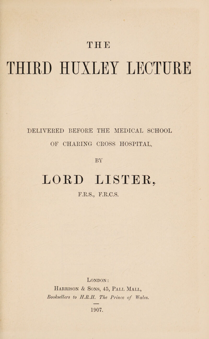 THE THIRD HUXLEY LECTURE DELIVERED BEFORE THE MEDICAL SCHOOL OF CHARING CROSS HOSPITAL, BY LORD LISTER, F.R.S.j F.R.C.S. London: Harrison & Sons, 45, Paul Mall, Booksellers to TI.R.H. The Prince of Wales. 1907.