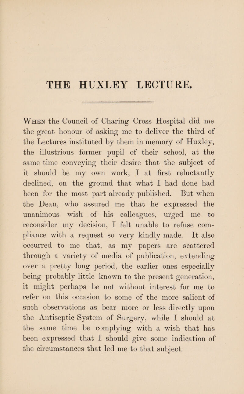 THE HUXLEY LECTURE. When the Council of Charing Cross Hospital did me the great honour of asking me to deliver the third of the Lectures instituted by them in memory of Huxley, the illustrious former pupil of their school, at the same time conveying their desire that the subject of it should be my own work, I at first reluctantly declined, on the ground that what I had done had been for the most part already published. But when the Dean, who assured me that he expressed the unanimous wish of his colleagues, urged me to reconsider my decision, I felt unable to refuse com¬ pliance with a request so very kindly made. It also occurred to me that, as my papers are scattered through a variety of media of publication, extending over a pretty long period, the earlier ones especially being probably little known to the present generation, it might perhaps be not without interest for me to refer on this occasion to some of the more salient of such observations as bear more or less directly upon the Antiseptic System of Surgery, while I should at the same time be complying with a wish that has been expressed that I should give some indication of the circumstances that led me to that subject.