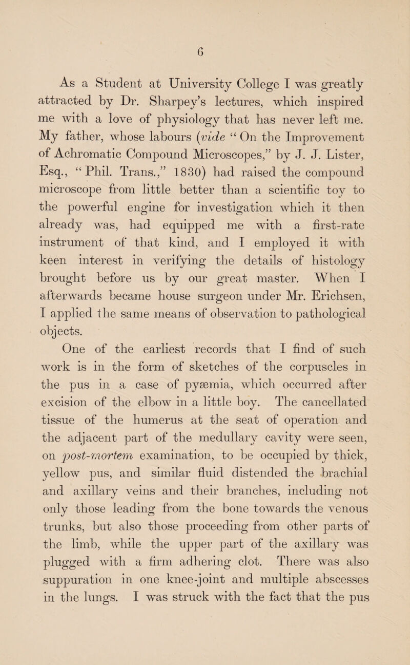 As a Student at University College I was greatly attracted by Dr. Sharpey’s lectures, which inspired me with a love of physiology that has never left me. My father, whose labours (vide “ On the Improvement ot Achromatic Compound Microscopes,” by J. J. Lister, Esq., “Phil. Trans.,” 1830) had raised the compound microscope from little better than a scientific toy to the powerful engine for investigation which it then already was, had equipped me with a first-rate instrument of that kind, and I employed it with keen interest in verifying the details of histology brought before us by our great master. When I afterwards became house surgeon under Mr. Erichsen, I applied the same means of observation to pathological objects. One of the earliest records that I find of such work is in the form of sketches of the corpuscles in the pus in a case of pyaemia, which occurred after excision of the elbow in a little boy. The cancellated tissue of the humerus at the seat of operation and the adjacent part of the medullary cavity were seen, on post-mortem examination, to be occupied by thick, yellow pus, and similar fluid distended the brachial and axillary veins and their branches, including not only those leading from the bone towards the venous trunks, but also those proceeding from other parts of the limb, while the upper part of the axillary was plugged with a firm adhering clot. There was also suppuration in one knee-joint and multiple abscesses in the lungs. I was struck with the fact that the pus