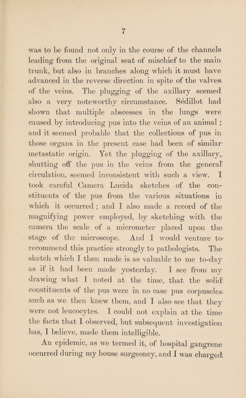 was to be found not only in the course of the channels leading from the original seat of mischief to the main trunk, hut also in branches along which it must have advanced in the reverse direction in spite of the valves of the veins. The plugging of the axillary seemed also a very noteworthy circumstance. Sedillot had shown that multiple abscesses in the lungs were caused by introducing pus into the veins of an animal and it seemed probable that the collections of pus in those organs in the present case had been of similar metastatic origin. Yet the plugging of the axillary,, shutting off the pus in the veins from the general circulation, seemed inconsistent with such a view. I took careful Camera Lucida sketches of the con¬ stituents of the pus from the various situations in which it occurred ; and I also made a record of the magnifying power employed, by sketching with the camera the scale of a micrometer placed upon the stage of the microscope. And I would venture to> recommend this practice strongly to pathologists. The sketch which I then made is as valuable to me to-day as if it had been made yesterday. I see from my drawing what I noted at the time, that the solid1 constituents of the pus were in no case pus corpuscles:, such as we then knew them, and I also see that they were not leucocytes. I could not explain at the time the facts that I observed, but subsequent investigation has, I believe, made them intelligible. An epidemic, as we termed it, of hospital gangrene occurred during my house surgeoncy, and I was charged.