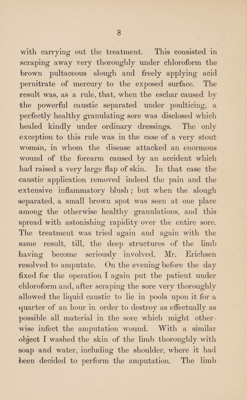 with carrying out the treatment. This consisted in scraping away very thoroughly under chloroform the brown pultaceous slough and freely applying acid pernitrate of mercury to the exposed surface. The result was, as a rule, that, when the eschar caused by the powerful caustic separated under poulticing, a perfectly healthy granulating sore was disclosed which healed kindly under ordinary dressings. The only exception to this rule was in the case of a very stout woman, in whom the disease attacked an enormous wound of the forearm caused by an accident which had raised a very large flap of skin. In that case the (caustic application removed indeed the pain and the extensive inflammatory blush ; but when the slough separated, a small brown spot was seen at one place among the otherwise healthy granulations, and this spread with astonishing rapidity over the entire sore. The treatment was tried again and again with the same result, till, the deep structures of the limb having become seriously involved, Mr. Erichsen resolved to amputate. On the evening before the day fixed for the operation I again put the patient under chloroform and, after scraping the sore very thoroughly allowed the liquid caustic to lie in pools upon it for a quarter of an hour in order to destroy as effectually as possible all material in the sore which might other¬ wise infect the amputation wound. With a similar object I washed the skin of the limb thoroughly with soap and water, including the shoulder, where it had been decided to perform the amputation. The limb