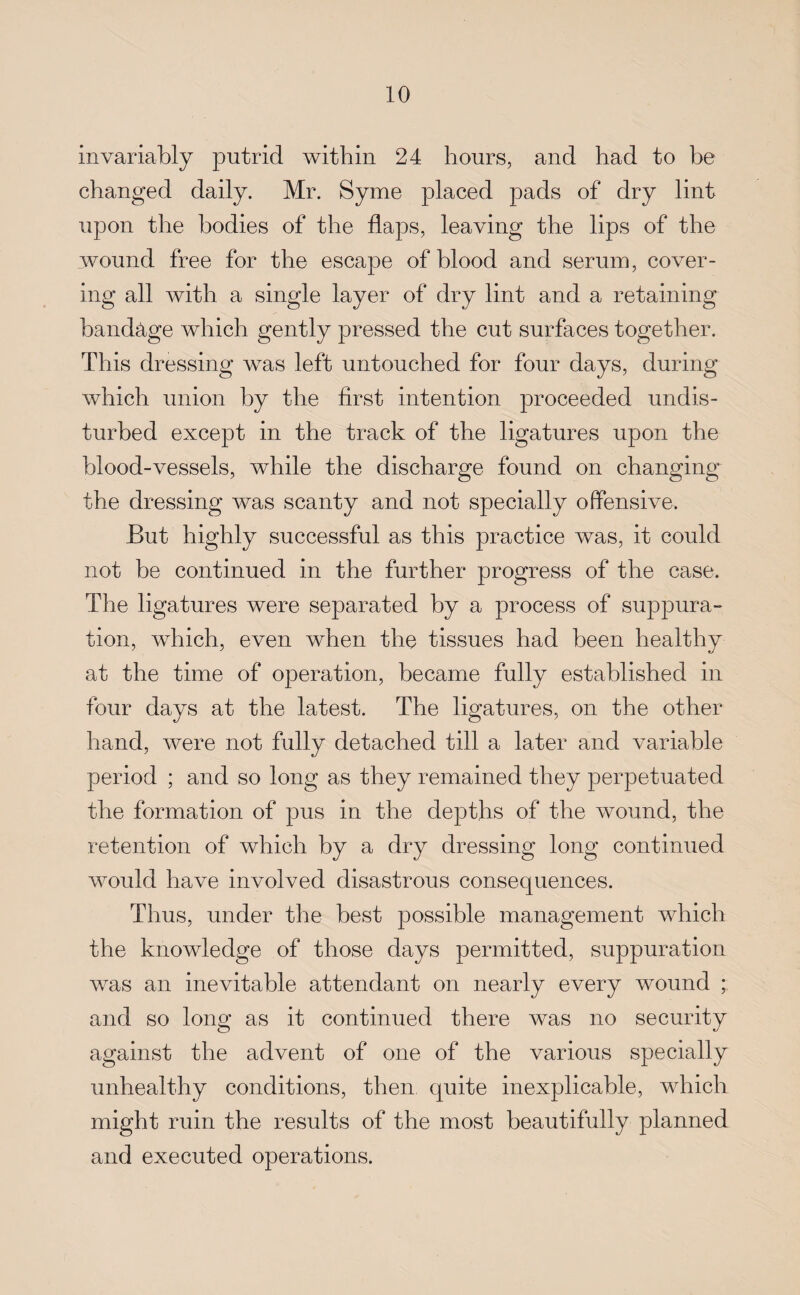 invariably putrid within 24 hours, and had to be changed daily. Mr. Syme placed pads of dry lint upon the bodies of the flaps, leaving the lips of the wound free for the escape of blood and serum, cover¬ ing all with a single layer of dry lint and a retaining bandage which gently pressed the cut surfaces together. This dressing was left untouched for four days, during which union by the first intention proceeded undis¬ turbed except in the track of the ligatures upon the blood-vessels, while the discharge found on changing the dressing was scanty and not specially offensive. But highly successful as this practice was, it could not be continued in the further progress of the case. The ligatures were separated by a process of suppura¬ tion, which, even when the tissues had been healthy at the time of operation, became fully established in four days at the latest. The ligatures, on the other hand, were not fully detached till a later and variable period ; and so long as they remained they perpetuated the formation of pus in the depths of the wound, the retention of which by a dry dressing long continued would have involved disastrous consequences. Thus, under the best possible management which the knowledge of those days permitted, suppuration was an inevitable attendant on nearly every wound ; and so long as it continued there was no security against the advent of one of the various specially unhealthy conditions, then quite inexplicable, which might ruin the results of the most beautifully planned and executed operations.