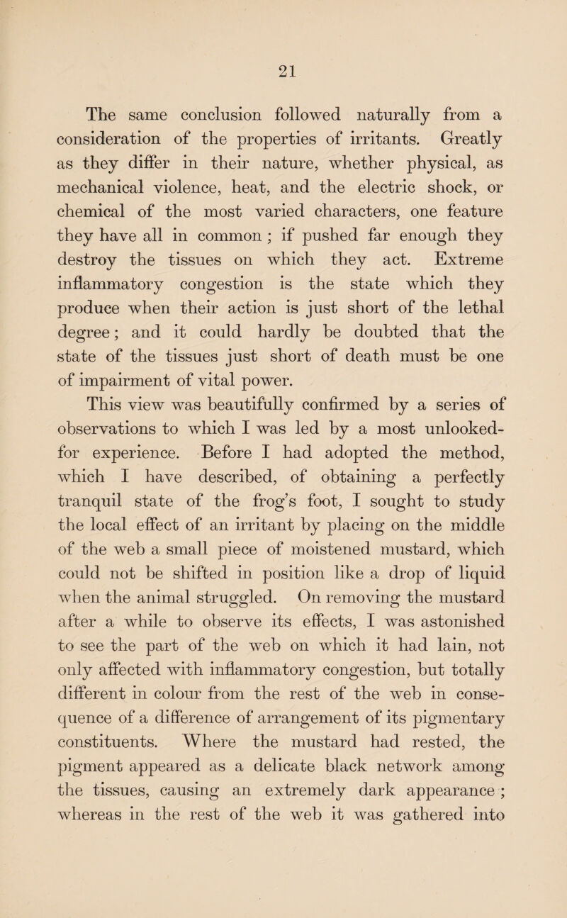 The same conclusion followed naturally from a consideration of the properties of irritants. Greatly as they differ in their nature, whether physical, as mechanical violence, heat, and the electric shock, or chemical of the most varied characters, one feature they have all in common ; if pushed far enough they destroy the tissues on which they act. Extreme inflammatory congestion is the state which they produce when their action is just short of the lethal degree; and it could hardly he doubted that the state of the tissues just short of death must be one of impairment of vital power. This view was beautifully confirmed by a series of observations to which I was led by a most unlooked- for experience. Before I had adopted the method, which I have described, of obtaining a perfectly tranquil state of the frog s foot, I sought to study the local effect of an irritant by placing on the middle of the web a small piece of moistened mustard, which could not be shifted in position like a drop of liquid when the animal struggled. On removing the mustard after a while to observe its effects, I was astonished to see the part of the web on which it had lain, not only affected with inflammatory congestion, but totally different in colour from the rest of the web in conse¬ quence of a difference of arrangement of its pigmentary constituents. Where the mustard had rested, the pigment appeared as a delicate black network among the tissues, causing an extremely dark appearance ; whereas in the rest of the web it was gathered into