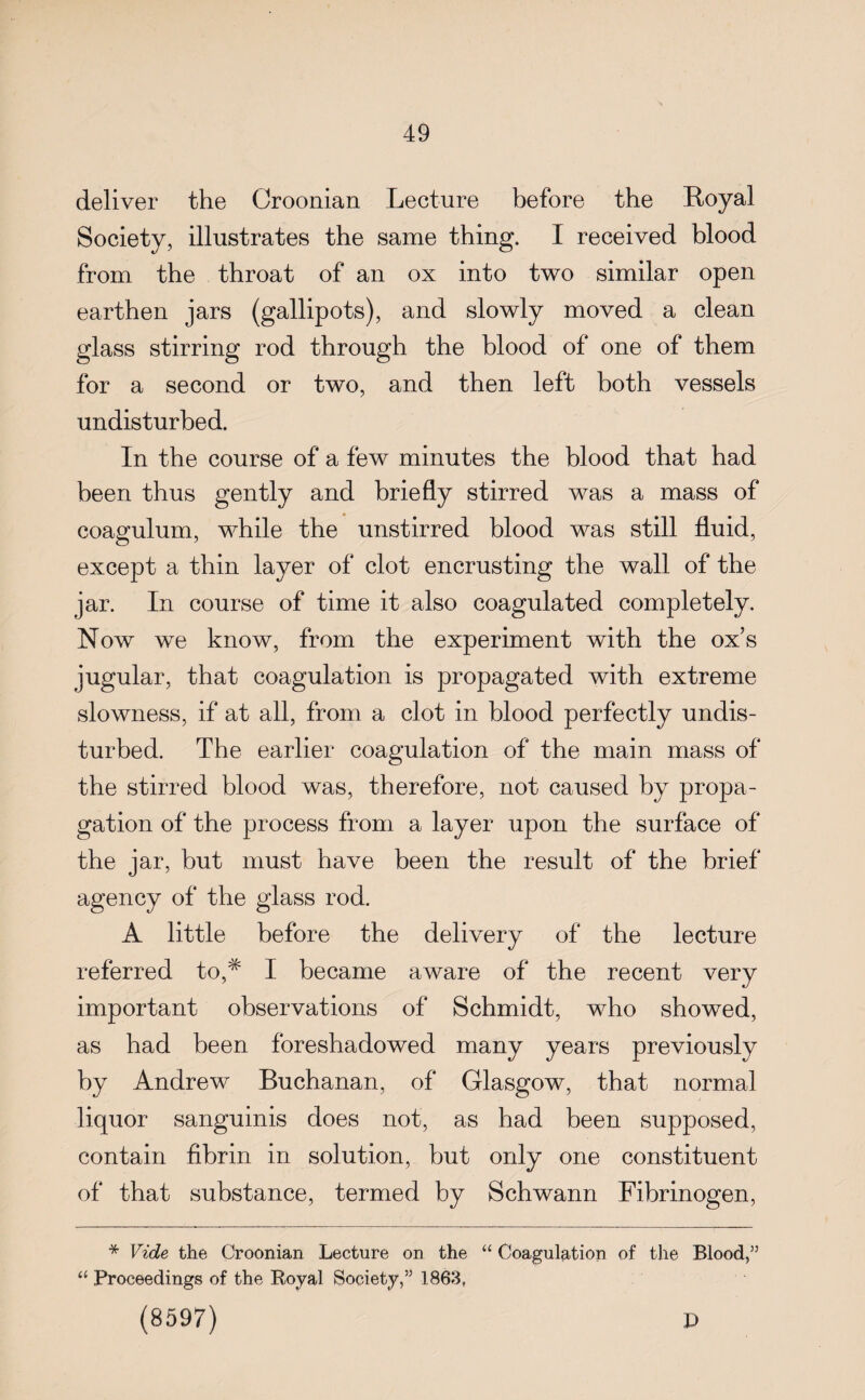 deliver the Croonian Lecture before the Boyal Society, illustrates the same thing. I received blood from the throat of an ox into two similar open earthen jars (gallipots), and slowly moved a clean glass stirring rod through the blood of one of them for a second or two, and then left both vessels undisturbed. In the course of a few minutes the blood that had been thus gently and briefly stirred was a mass of coagulum, while the unstirred blood was still fluid, except a thin layer of clot encrusting the wall of the jar. In course of time it also coagulated completely. Now we know, from the experiment with the ox’s jugular, that coagulation is propagated with extreme slowness, if at all, from a clot in blood perfectly undis¬ turbed. The earlier coagulation of the main mass of the stirred blood was, therefore, not caused by propa¬ gation of the process from a layer upon the surface of the jar, but must have been the result of the brief agency of the glass rod. A little before the delivery of the lecture referred to,# I became aware of the recent very important observations of Schmidt, who showed, as had been foreshadowed many years previously by Andrew Buchanan, of Glasgow, that normal liquor sanguinis does not, as had been supposed, contain fibrin in solution, but only one constituent of that substance, termed by Schwann Fibrinogen, * Vide the Croonian Lecture on the “ Coagulation of the Blood,” “ Proceedings of the Royal Society,” 1863, (8597) D