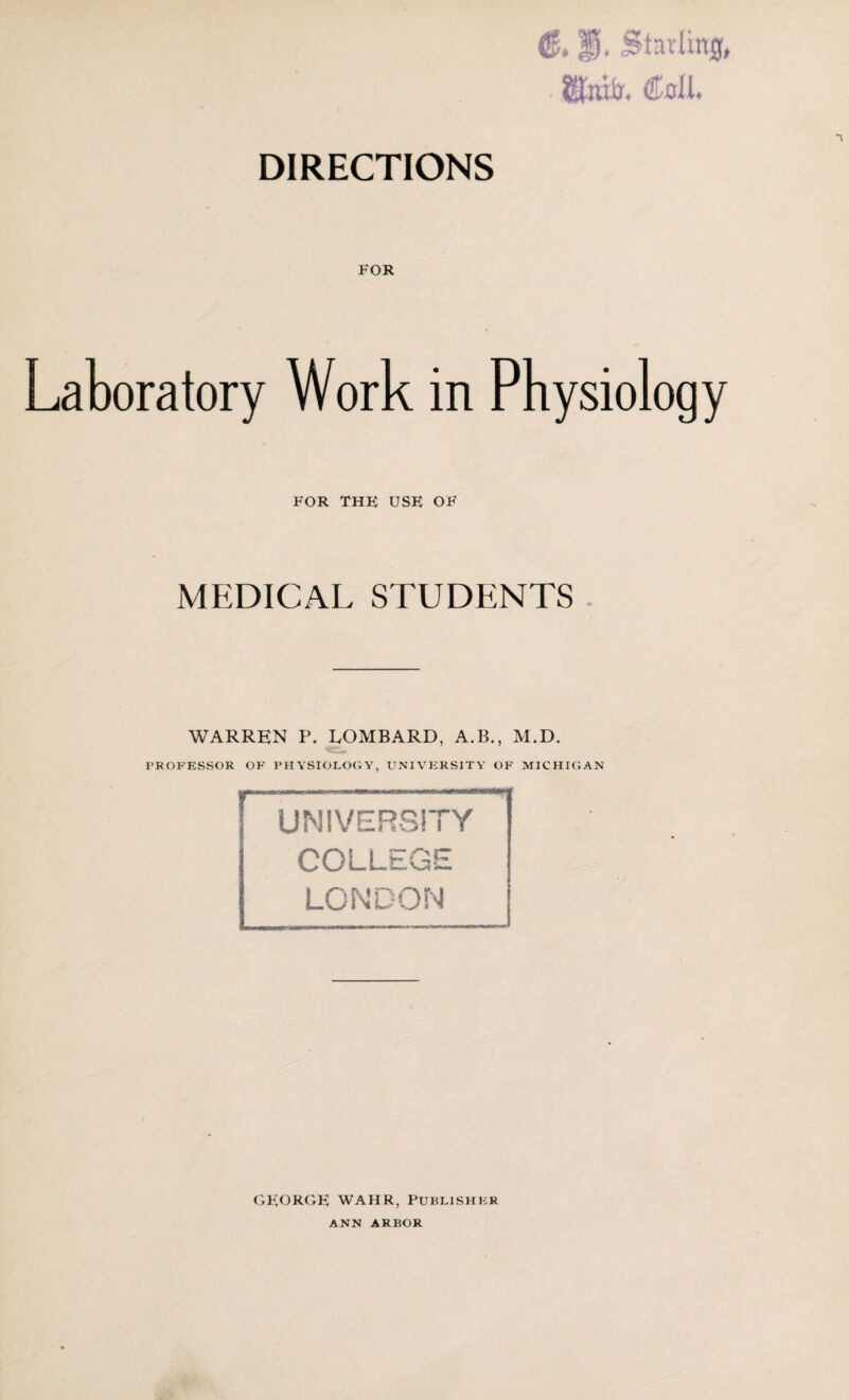 & P. Starling, . ®nit. Cell. DIRECTIONS FOR Laboratory Work in Physiology FOR the use of MEDICAL STUDENTS WARREN P. LOMBARD, A.B., M.D. PROFESSOR OF PHYSIOLOGY, UNIVERSITY OF MICHIGAN UNIVERSITY COLLEGE LONDON GEORGE WAHR, Publisher ANN ARBOR