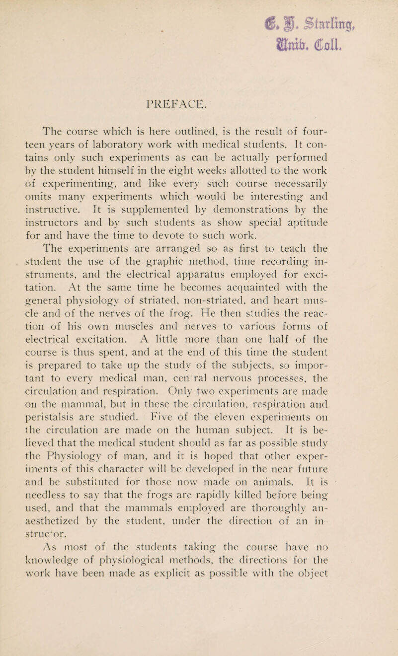 fflnto. Coil PREFACE. The course which is here outlined, is the result of four¬ teen years of laboratory work with medical students. It con¬ tains only such experiments as can be actually performed by the student himself in the eight weeks allotted to the work of experimenting, and like every such course necessarily omits many experiments which would be interesting and instructive. It is supplemented by demonstrations bv the instructors and by such students as show special aptitude for and have the time to devote to such work. The experiments are arranged so as first to teach the student the use of the graphic method, time recording in¬ struments, and the electrical apparatus employed for excF tation. At the same time he becomes acquainted with the general physiology of striated, non-striated, and heart mus¬ cle and of the nerves of the frog. He then studies the reac¬ tion of his own muscles and nerves to various forms of electrical excitation. A little more than one half of the course is thus spent, and at the end of this time the student is prepared to take up the study of the subjects, so impor¬ tant to every medical man, cen ral nervous processes, the circulation and respiration. Only two experiments are made on the mammal, but in these the circulation, respiration and peristalsis are studied. Five of the eleven experiments on the circulation are made on the human subject. It is be¬ lieved that the medical student should as far as possible study the Physiology of man, and it is hoped that other exper¬ iments of this character will be developed in the near future and be substituted for those now made on animals. It is needless to say that the frogs are rapidly killed before being used, and that the mammals employed are thoroughly an¬ aesthetized by the student, under the direction of an in struc'or. As most of the students taking the course have no knowledge of physiological methods, the directions for the work have been made as explicit as possible with the object