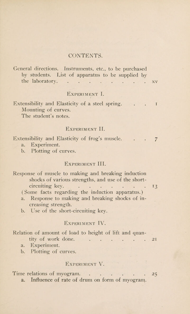 CONTENTS. Cxcneral directions. Instruments, etc., to be purchased by students. List of apparatus to be supplied by the laboratory.xv Experiment I. Extensibility and Elasticity of a steel spring. . . I Mounting of curves. The student’s notes. Experiment II. Extensibility and Elasticity of frog’s muscle. . . 7 a. Experiment. b. Plotting of curves. Experiment III. Response of muscle to making and breaking induction shocks of various strengths, and use of the short- circuiting key. .13 (Some facts regarding the induction apparatus.) a. Response to making and breaking shocks of in¬ creasing strength. b. Use of the short-circuiting key. Experiment IV. Relation of amount of load to height of lift and quan¬ tity of work done. .21 a. Experiment. b. Plotting of curves. : i Experiment V. Time relations of myogram.25 a. Influence of rate of drum on form of myograny